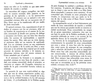 76 Significado y dimensiones
tianas son tales en la medida en que sean comu-
nidades de oración y caridad.
La naturaleza del «signo» evangélico, tan nece-
sario en nuestra sociedad, debe aparecer en las
personas de los apóstoles y en las instituciones
apostólicas. El contacto con un apóstol o con una
comunidad cristiana debe ser un encuentro con el
Dios Amor que se ha manifestado allí por medio
de Jesús resucitado.
El apóstol cristiano, hoy, especialmente el que se
dedica al contacto con los no cristianos, debe ser
un hombre de experiencia en el camino de la ora-
ción, conociendo al detalle este proceso de diálogo
y encuentro con Cristo, que tan bien han descrito
todos los autores de espiritualidad, y especial-
mente los santos. Hoy, más que en otras épocas,
el misionero debe ser un maestro de espirituali-
dad. Los no cristianos tienen ya una experiencia
rica de la oración y de la unión con Dios, y nece-
sitan que se les presente algo original que no puede
provenir de mejores métodos o de mejores ex-
plicaciones teóricas, sino del mismo misterio de
Cristo asimilado por el apóstol.
Si el misionero ha formado a su pequeña co-
munidad cristiana en esta línea de oración y cari-
dad, esta misma comunidad, desde el principio, se
convierte en «signo» del Evangelio, misionera en
medio de la gran comunidad humana todavía no
cristiana.
La garantía de que esta espiritualidad es algo
más que una de tantas experiencias podría resu-
mirse en estas líneas: 1) visión integral de la his-
toria y de la realidad humana a la luz del misterio
de Cristo; 2) profundización de la Palabra revela-
Espiriiualidad cristiana y no cristiana 77
da para iluminar la realidad o problema del hom-
bre concreto; 3) práctica del diálogo con un Dios
que es Amor y que nos ha dado a su Hijo Jesús,
ahora resucitado y presente entre nosotros; 4) una
comunidad que, formada en estos principios espi-
rituales, se compromete más que nadie en la lí-
nea de dar la vida como el Buen Pastor (manda-
miento del amor).
La evangelización actual se hará básicamente por
medio de estas comunidades de oración y caridad,
que son las únicas que pueden incidir en nuestra so-
ciedad secularizada. Estas comunidades no surgen
de un grupo espontáneo cualquiera, sino que na-
cen bajo la acción de la Palabra predicada y de la
eucaristía celebrada en torno a un sucesor de los
apóstoles dentro de la comunión universal55
.
La historia de la evangelización ha demostrado
continuamente la necesidad de crear comunidades
que oran y aman. A veces han sido los monaste-
rios, como punto de arranque de una evangeliza-
ción y salvación del hombre en toda su integridad.
Otras veces han sido pequeñas comunidades me-
nos estructuradas, a manera de células familia-
res, que han penetrado capilarmente toda la socie-
dad. Pero siempre han sobresalido estas notas de
oración (eucarística) y de caridad como caracterís-
ticas que se encuentran ya en las primeras comu-
nidades cristianas {Act 2,42)5é
.
55
Véase Sacrusunctum Concilium n.41-42. C(. Princeps pastorum
(Juan XXIII): AAS 51 (1959) 833s, 3.a
parte (comunidades de
caridad).
56
Véase Histoire universelle des Misswns Catholiuues (Monaco,
Arante, 1956). Cf. Máximum illud (Benedicto XV): AAS 11
(1919) 440s, introducción; Rerum Ecclesiae (Pío XI): AAS 18
(1926) 65s, introducción; Saeculo cxcrinle (Pío XII): AAS 32
(1940) 249s, introducción; Evangelii praecones (Pío XII): ASS 43
(1951) 497s, 1.» y 2.a
partes.
 