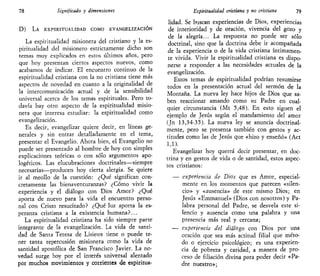 78 Significado y dimensiones
D) LA ESPIRITUALIDAD COMO EVANGELIZACIÓN
La espiritualidad misionera del cristiano y la es-
piritualidad del misionero estrictamente dicho son
temas muy explicados en estos últimos años, pero
que hoy presentan ciertos aspectos nuevos, como
acabamos de indicar. El encuentro continuo de la
espiritualidad cristiana con la no cristiana tiene más
aspectos de novedad en cuanto a la originalidad de
la intercomunicación actual y de la sensibilidad
universal acerca de los temas espirituales. Pero to-
davía hay otro aspecto de la espiritualidad misio-
nera que interesa estudiar: la espiritualidad como
evangelización.
Es decir, evangelizar quiere decir, en líneas ge-
nerales y sin entrar detalladamente en el tema,
presentar el Evangelio. Ahora bien, el Evangelio no
puede ser presentado al hombre de hoy con simples
explicaciones teóricas o con sólo argumentos apo-
logéticos. Las elucubraciones doctrinales—siempre
necesarias—producen hoy cierta alergia. Se quiere
ir al meollo de la cuestión: ¿Qué significan con-
cretamente las bienaventuranzas? ¿Cómo vivir la
experiencia y el diálogo con Dios Amor? ¿Qué
aporta de nuevo para la vida el encuentro perso-
nal con Cristo resucitado? ¿Qué luz aporta la es-
peranza cristiana a la existencia humana?...
La espiritualidad cristiana ha sido siempre parte
integrante de la evangelización. La vida de santi-
dad de Santa Teresa de Lisieux tiene o puede te-
ner tanta repercusión misionera como la vida de
santidad apostólica de San Francisco Javier. La no-
vedad surge hoy por el interés universal alentado
por muchos movimientos y corrientes de espiritua-
Espiritualidad cristiana y no cristiana 79
lidad. Se buscan experiencias de Dios, experiencias
de interioridad y de oración, vivencia del gozo y
de la alegría... La respuesta no puede ser sólo
doctrinal, sino que la doctrina debe ir acompañada
de la experiencia o de la vida cristiana íntimamen-
te vivida. Vivir la espiritualidad cristiana es dispo-
nerse a responder a las necesidades actuales de la
evangelización.
Estos temas de espiritualidad podrían resumirse
todos en la presentación actual del sermón de la
Montaña. La nueva ley hace hijos de Dios que sa-
ben reaccionar amando como su Padre en cual-
quier circunstancia (Mt 5,48). En esto siguen el
ejemplo de Jesús según el mandamiento del amor
(Jn 13,34-35). La nueva ley se anuncia doctrinal-
mente, pero se presenta también con gestos y ac-
titudes como las de Jesús que «hizo y enseñó» (Act
1,1).
Evangelizar hoy querrá decir presentar, en doc-
trina y en gestos de vida o de santidad, estos aspec-
tos cristianos:
— experiencia de Dios que es Amor, especial-
mente en los momentos que parecen «silen-
cio» y «ausencia» de este mismo Dios; en
Jesús «Emmanuel» (Dios con nosotros) y Pa-
labra personal del Padre, se desvela este si-
lencio y ausencia como una palabra y una
presencia más real y cercana;
— experiencia del diálogo con Dios por una
oración que sea más actitud filial que méto-
do o ejercicio psicológico; es una experien-
cia de pobreza y caridad, a manera de pro-
ceso de filiación divina para poder decir «Pa-
dre nuestro»;
 