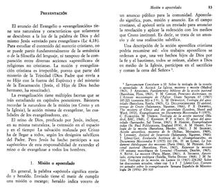 PRESENTACIÓN
El anuncio del Evangelio o «evangelización» tie-
ne una naturaleza y características que solamente
se descubren a la luz de la palabra de Dios y del
mismo Jesús «enviado para evangelizar» (Le 4,18).
Para estudiar el contenido del misterio cristiano, no
se puede partir fundamentalmente de la semántica
o de la filosofía del lenguaje, ni tampoco de la com-
paración entre diversas acciones «apostólicas» de
religiones no cristianas. La misión y evangeliza-
ción cristiana es irrepetible, puesto que parte del
misterio de la Trinidad (Dios Padre que envía a
su Hijo con la fuerza del Espíritu) y del misterio
de la Encarnación (Jesús, el Hijo de Dios hecho
hermano, ha resucitado).
La evangelización tiene múltiples facetas que se
irán estudiando en capítulos posteriores. Bástenos
recordar la naturaleza de la misión (en Cristo y en
la Iglesia), la acción misma de evangelizar, las cua-
lidades de los evangelizadores, etc.
El reino de Dios, predicado por Jesús, incluye,
en su misma naturaleza, la extensión en el espacio
y en el tiempo La salvación realizada por Cristo
ha de llegar a todos, según los designios salvíficos
del Padre. Pero Jesús ha hecho partícipes a sus
«apóstoles» de esta responsabilidad de extender el
reino o de evangelizar a todos los hombres.
1. Misión o apostolado
En general, la palabra «apóstol» significa envia-
do y heraldo. Enviado tiene el matiz de cumplir
una misión o encargo; heraldo indica vocero de
Misión o apostolado 83
un anuncio público para la comunidad. Apostola-
do significa, pues, misión y anuncio. En el campo
cristiano, el apóstol sería un enviado para anunciar
la revelación y aplicar la redención con los medios
que Cristo instituyó. Es decir, se trata de un anun-
cio y de una realización salvífica.
Una descripción de la acción apostólica cristiana
podría resumirse así: «los trabajos apostólicos se
ordenan a que, una vez hechos hijos de Dios por
la fe y el bautismo, todos se reúnan, alaben a Dios
en medio de la Iglesia, participen en el sacrificio
y coman la cena del Señor» '.
1
Sacrosanctum Concilium n 10 Sobre la teología de la misión
o apostolado A ALCALÁ La Iglesia, misterio y misión (Madrid
1963), J APAECHEA, Fundamentos bíblicos de la acción pastoral
(Barcelona, Flors, 1963), Y M CONGAR, Principes doctrtnaux, en
L'Activite mtssionnaire de l'Éghse Unam Sanctam 67 (1967)
185 221 (comenta AG n 2 9), L M DEWAILLY, Teología del apos-
tolado (Barcelona, Estela, 1965), CL DILLENSCHNEIDER El apóstol,
testigo de Cristo (Salamanca, Sigúeme, 1966), F X DURVCELL,
The mystery of Christ and the apostolate (Londres, Sheed and
Ward, 1972), Évangelizatton, en Documenta Missionalia 9 (1975),
C FLORISTÁN, M USEROS, Teología de la acción pastoral (Ma-
drid, BAC, 1968), C KENNEDY, P F D'ARCY, El genio del apos-
tolado (Santander, Sal Terrae, 1967); B HARING, Evangelization
today (St Paul Publications, England 1974), A M HENRY, Teo-
logía de la misión (Barcelona, Herder, 1961), J M IRABURU,
Acción apostólica, misterio de fe (Bilbao, Mensajero, 1969),
S LYONNET, Apóstol de Jesucristo (Salamanca, Sigúeme, 1966);
J LÓPEZ GAY, Evolución histórica de la «Evangelización», en
Documenta Missionaha 9 (1975) 161 196, H DE LUBAC, Le fon-
dament théologique des missions (París 1946), M PEINADO, Soli-
citud pastoral (Barcelona, Flors, 1967), Repenser la mission
Ci5 semana misiológica de Lovama) (Tournais, Desclée, 1965),
A RETIF, La mission (París, Mame, 1961), A SEUMOIS, Aposto
lado, estructura teológica (Estella, Verbo Divino 1968), J M SE
TIEN Teología de la misión, en Lumen 16 (1967) 224-242 Sobre
las discusiones actuales, véase cap I y 3 J LÓPEZ GAY, Comen-
tes actuales sobre la evangelización Semana Española de Misiono-
logia 28 (1976) 293 310
 
