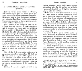 84 Naturaleza y características
A) CRISTO «MESÍAS» (UNGIDO) Y «APÓSTOL»
(ENVIADO)
Jesús se presenta como «Cristo» o «Mesías»,
que significa ungido, para una misión que es pro-
fética, sacerdotal y real de dimensiones universales.
No es que Jesús se llame directamente «Mesías»,
pero adoctrina al pueblo y a los discípulos para que
le reconozcan como tal en las perspectivas univer-
salistas del Nuevo Testamento.
Jesús examinó a sus discípulos sobre la fe:
«¿Quién decís que soy soy?» Y alabó como inspi-
rada la respuesta de Pedro: «Tú eres el Mesías
(Cristo, ungido), el Hijo de Dios vivo» (Mt 16,16;
Me 8,29). Tal había sido también la fe incipiente
de los primeros que le aceptaron (Jn 1,41: «he-
mos encontrado al Mesías»). Pero Jesús ayudó a los
suyos a enriquecer este título con la perspectiva
no de honores terrenos y de dominio, sino de muer-
te sacrificial («siervo doliente») que ha de atraer
y salvar a toda la humanidad (Jn 12,32). Por esto,
el título «mesiánico» de «Cristo» equivale al de
«Hiio del hombre» (Mt 26,63s), que debe sen-
tarse a la diestra de Dios como salvador univer-
sal.
Sólo a la luz de la resurrección podía verse la
perspectiva profunda y universalista del título de
Mesías o Cristo. El «ungido» debía soportar la pa-
sión y muerte «para entrar en su gloria»; es de-
cir, «Cristo debía morir y resucitar para que, en
su nombre, se proclamara la conversión a todas las
naciones en vistas al perdón de los pecados» (Le
24,46).
El título de «Cristo» (ungido) va unido al de
Misión o apostolado 85
«Jesús» (salvador). Ambos títulos tienen sentido
universal de quien ha sido enviado por el Padre
y consagrado (ungido) por el Espíritu Santo para
salvar a todos los hombres.
Muchas veces se llama Jesús «apóstol» o «envia-
do» 2
. Esta misión es también «unción» en cuanto
que es enviado de manera permanente y con dedi-
cación plena de su existencia a la evangelización.
Por esto su misión se llama misión del Espíritu
que unge a Jesús 3
. El ser de Jesús, toda su viven-
cia y todo su actuar pueden calificarse de unción y
misión. La razón de ser de Jesús es la misión uni-
versal en cuanto que, como Hijo de Dios y herma-
no nuestro, realiza la salvación con el sacrificio de
la propia vida.
La misión de Jesús—que es también unción—es
misión doctrinal o de profetismo, misión sacrificial
o de sacerdocio, misión real o de extensión del rei-
no de Dios. Así lo expresan los textos evangélicos
sobre la misión de Jesús y todo el contexto del
Nuevo Testamento. Ha sido ungido y enviado co-
mo profeta, sacerdote y rey4
.
La misión de Jesús es, pues, de realeza, sacerdo-
cio y profetismo, como misión de conquista, inmo-
lación y enseñanza. El encargo del Padre es de
manifestar y comunicar a todos los hombres los
planes de salvación. El centro de la vida de Je-
sús es la misión o encargo recibido del Padre (Jn
10,19), que es el de dar la vida por todos. Su mi-
1
Jn 3,17-34; 7,16; 11,42; 14,24; 17,19s; Le 4 18; Heb 3,1.
Véase resumen doctrinal en «Ad Gentes» n,32.
3
Compárese Le 4,18 (Nazaret) con Le 1,35 (encarnación) y
Le 4,14 (predicación).
4
Heb 5,lss; Le 4,18; Jn 10,36. Véase el capítulo segundo
(Cristo, nuestro sacerdote) de Teología y espiritualidad sacerdotal
(Madrid, BAC, 1976).
 