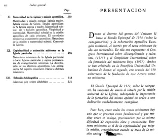 XII índice general
Págs.
X. Maternidad de la Iglesia y misión apostólica. 260
Maternidad y misión eclesial. Iglesia madre.
Iglesia esposa de Cristo. Títulos apostólicos
de la Iglesia esposa y madre. Maternidad ecle-
sial: ser y función apostólica. Virginidad y
maternidad. Maternidad eclesial en la misión
apostólica de cada cristiano. El sacerdocio
ministerial o ministerio apostólico. Naturaleza
de la misión y maternidad eclesial. Construir
la Iglesia.
XI. Espiritualidad y animación misionera en la
Iglesia particular 296
Naturaleza misionera de la Iglesia particular
o local. Iglesia particular y signos permanen-
tes de evangelización universal. La distribu-
ción de los efectivos apostólicos. Los anima-
dores del espíritu misionero. Hacia la diócesis
misionera.
XII. Selección bibliográfica 318
Materias por orden alfabético 321
P R E S E N T A C I Ó N
F ^ E S D E el decreto Ad gentes del Vaticano II
*-^ hasta el Sínodo Episcopal de 1974 (sobre la
evangelización) y la exhortación apostólica Evan-
gelii nuntiandi, el interés por el tema misionero ha
ido «in crescendo». De silo son exponentes el Con-
greso Internacional sobre «Evangelización y cultu-
ras» (1975) y el Simpósium Internacional sobre
«la formación del misionero hoy» (1977). Ambos
se han celebrado en la Pontificia Universidad Ur-
baniana de Roma; el segundo, con ocasión del 350
aniversario de la fundación de este Ateneo roma-
no misionero.
El Sínodo Episcopal de 1977, sobre la catcque-
sis, ha suscitado de nuevo el interés por la misión
universal de la Iglesia, subrayando la importancia
de la formación del mismo apóstol en orden a una
dedicación verdaderamente evangélica.
Pues bien, entre todos los temas misioneros hay
uno que se presenta como fundamental y que mu-
chas veces se soslaya, precisamente por la misma
dificultad de exposición clara y convincente. Este
tema misionero es el de la espiritualidad que exige
la misión, especialmente cuando se trata de la mi-
sión univ^ ,
^^^¿ntes».
 