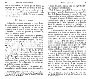 86 Naturaleza y características
sión es «totalizante, en cuanto que se enraiza en
su propio ser y abarca toda su vivencia y toda su
actuación. Es misión universal y cósmica en cuan-
to que toda la creación, toda la humanidad y toda
la historia caen bajo su influjo. Por esto es una mi-
sión sin fronteras5
.
B) Los «APÓSTOLES»
Jesús quiso comunicar su misión al grupo de sus
discípulos, entre los que sobresalen los «doce» con
el título especial de «apóstoles». A ellos les en-
carga continuar la misión recibida del Padre, y pa-
ra llevarla a término les promete y comunica la
fuerza del Espíritu Santo 6
.
De esta manera, Jesús prolongará su presencia,
su mensaje y su acción salvífica a través de los
tiempos y en una perspectiva universal. La misión
transmitida a Jos apóstoJes tiene Jas mismas carac-
terísticas que la de Jesús: «a todas las gentes»
(Mt 28,19). Los enviados o «apóstoles» de Jesús
hablan en su nombre y le representan a manera de
signos sensibles (Me 6,7s; Mt 10,40; Jn 17,10).
La misión apostólica participa del triple aspecto
de la misión de Jesús, profética, sacerdotal, real (Mt
28,18s). La palabra que predican los apóstoles, el
sacrificio que hacen presente y la acción de exten-
der el reino tienen una perspectiva universal por su
misma naturaleza. Así es la misión de Jesús y así
es también la misión participada.
El ir «delante» de Jesús (Le 10,1) significa pre-
sentar el signo sensible de una acción del Señor que
5
Véanse textos bíblicos y comentario en Cristianos sin fron-
teras, espiritualidad misionera (Burgos, Facultad Teológica, 1976)
6
Mt 28,16; Jn 15,16; 17,18; 20,21. Es tambie'n misión del
Espíritu: Jn 20,21-23; Ef 3,20.
Misión o apostolado 87
ya existe de alguna manera antes de llegar el após-
tol a cualquier sector humano.
Toda la Iglesia ha recibido la misión de Jesús.
Los «doce» apóstoles fundamentan la «apostolici-
dad» de la Iglesia. Son como el punto de referencia
para garantizar la propia misión de cada cristiano 7
.
Compartir la misión de Cristo supone empeñar,
como el Señor, toda la existencia en esta tarea en-
comendada por el Padre y alentada por el Espíritu
Santo. La persona del apóstol, su vivencia y su
actuar están siempre y en todo condicionados a la
misión.
La misión recibida de Jesús va siempre unida
íntimamente a la acción del Espíritu Santo. Es el
mismo Espíritu que ungió a Jesús el que unge o
«bautiza» a los apóstoles (Act 1,5) y les llena de su
fuerza (Act 1,8). Esta misión es, pues, unción o
«sello» (Ef 1,13). Por esto Jesús, al comunicar la
misión, comunica ei Espíritu Santo (Jn 20,21-23).
Pablo se siente siempre movido por esta fuerza
del Espíritu que le impele a evangelizar según la
misión recibida de Jesús (Rom 1,1-4).
El apóstol queda orientado hacia el misterio de
la muerte y resurrección de Jesús, del que es tes-
tigo (Act 1,22; 3,32). Toda la acción apostólica
será anunciar, presencializar y comunicar este mis-
terio pascual de Jesús. Para ello, Jesús había pro-
metido el Espíritu Santo, que «aprisiona» la per-
sona del apóstol (Act 20,22), le da a conocer me-
jor la persona y doctrina de Jesús en orden a po-
der ser transmisor y testigo fiel (Jn 15,26-27;
16,13-14). Así, el apóstol viene a ser como la «glo-
7
Le 6,13; Ef 2,20. La elección de Matías (Act l,21s) indica
una peculiar apostolicidad de los Doce que fundamenta la misión
de toda la Iglesia.
 