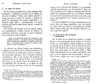 96 Naturaleza y características
b) La misión del laicado
Por la misma naturaleza de la vida cristiana, todo
bautizado y confirmado participa en la misma mi-
sión de la Iglesia23
. Pero esta misión general se
puede concretar a modo de vocación y carisma es-
pecial de «gestionar» los asuntos temporales y or-
denarlos según Dios..., contribuyendo a la santi-
ficación del mundo como desde dentro, a modo de
fermento»24
.
Esta misión del laicado no es de simple suplen-
cia, especialmente cuando escasea el número de
sacerdotes ministros, sino que es parte integrante
de la misión de toda la Iglesia.
«Hay en la Iglesia diversidad de ministerios, pero
unidad de misión .. Los laicos ejercen el apostolado
con su trabajo por evangelizar y santificar a los hom-
bres y por perfeccionar y saturar de espíritu evan-
gélico el orden temporal» s
La relación con Cristo Cabeza, que acompaña a
cualquier participación de la misión cristiana, es de
unión vital para un testimonio concreto y eficaz en
las estructuras humanas. Así, el servicio profético,
sacerdotal y real, es de anuncio del mensaje, de
comunicación de la vida en Cristo y de extensión
del reino, en un campo propio de iniciativa y res-
ponsabilidad. Hay un derecho y un deber de ejer-
citar los propios carismas en bien de la humanidad
23
LG n 3 3 , A G n 2 y 5
24
Ibid , n 31, véase el sentido misionero de la vocación laical
en Princeps Paslorum (Juan XXIII) AAS 51 (1959) 833s, tercera
parte, Ad Gentes n 4 1 , Evangelu nuntiandi 70, Documento de
la S Congregación para la Evangelización de los Pueblos sobre
la tarea misionera de los laicos, en Gutda dclle misstom caloliche
(Roma 1975)
21
Apostolicam actuositatem n 2
Misión o apostolado 97
entera, con la libertad del Espíritu y en comunión
eclesial especialmente con los pastores26
. Esta mi-
sión, que deriva de la misma naturaleza del laicado,
puede ser complementada con un mandato especial
por parte de la jerarquía, que viene a ser como una
nueva participación en la misión jerárquica de la
Iglesia 2T
.
La espiritualidad de la misión participada por los
laicos tiene sus líneas específicas, que, sin perder
la unión vital con Cristo y la entrega de caridad,
deriva hacia formas de vida familiar, laboral o so-
cial, según los casos M
.
c) La misión de la vida consagrada
y contemplativa
Por la línea de la misión de caridad, se puede
llegar a una participación de la misión en el senti-
do de ser, en la Iglesia y desde la Iglesia, un signo
y estímulo de la caridad y de las bienaventuranzas.
Es la vida habitual de práctica de consejos evangé-
licos que puede darse en el estado laical y debe
darse ordinariamente en el estado sacerdotal; pero
que se da de manera más estructurada y más pú-
blica (votos, reglas, etc.) en la vida religiosa29
.
26
Ibid , n 3.
27
LG n 33 AA n 20, E GUFRRY L'Action Cathohaue textes
ponttficaux classés et continentes (París 1936), T I TIMÉNEZ
URRESII, La Acción Católica, exigencia permanente (Madrid 1973);
E SAURAS, Fundamento sacramental de la Acción Católica en
Revista Española de Teología 3 (1943) 129-158, S TROMP, Actw
Catholica m Corpore Cbristi (Romae 1936), Z DE VIZCARRA,
Curso de Acción Católica (Madrid 1942)
28
A BONET, Apostolado laical, los principios del apostolado
seglar (Madrid 1959), Y M CONGAR, Jalones para una teología
del lateado (Barcelona 1963) Véanse comentarios al decreto con
ciliar Apostolicam actuositatem
29
LG n 41 y todo el capítulo 6 Véase el decreto Perfectae -
caritatts del Vaticano II; Evangélica testificatio (Pablo VI)
AAS 63 (1971) 497s' Derivación misionera de la vida religiosa
Ad Gentes n 40 y Evangelu nuntiandi n 69, CONGAR, ecc , Evan-
Espiritualidad misionera 4
 