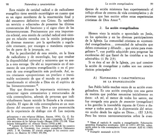 98 Naturaleza y características
Esta misión de caridad radical o de radicalismo
evangélico tiene sentido escatológico en cuanto que
es un signo mordiente de la resurrección final y
del encuentro definitivo con Cristo. Es también
un servicio o «diaconía» de presentar las últimas
consecuencias del bautismo y el signo claro de las
bienaventuranzas. Precisamente por esta importan-
cia eclesial, esta misión de caridad radical está siem-
pre en relación estrecha con la misión jerárquica
de diversas maneras: por la aprobación y regula-
ción constante, por encargos o mandatos especia-
les de parte de la jerarquía, etc.
Por la peculiaridad de esta misión, en la línea
de radicalismo y de escatología, hay que resaltar
la disponibilidad universal y misionera que va ane-
ja a esta entrega. De ahí su importancia en el mo-
mento de una primera evangelización o en el pro-
ceso de una evangelización más profunda. Así, es-
tos cristianos «proporcionan un preclaro e inesti-
mable testimonio de que el mundo no puede ser
transformado ni ofrecido a Dios sin el espíritu de
las bienaventuranzas» M
.
Hay que destacar la importancia misionera de
presentar signos comunitarios y estructurados de
vida contemplativa, además de personas que indi-
vidualmente hayan sentido la llamada a la contem-
plación. El signo de vida contemplativa es un mor-
diente del encuentro con Dios y una presentación
de la experiencia de diálogo con él. Las mejores
gelizzazione e vita religiosa (Milano, Ancora, 1974); CL. G. EX-
TREMEÑO, Dimensión misionera de la vida consagrada, en Promo-
ción misionera de las Iglesias locales (Burgos 1976) 171-198. Véase
boletín bibliográfico en «Omnis Terra» (1970) p.441.
30
Lumen Gentium n.31. Sobre la espiritualidad de los consejos
evangélicos: A. COLORADO, LOS consejos evangélicos (Salamanca
1965); J. M. GRANERO, El sentido original de los consejos evan-
gélicos, en Manresa 32 (1960) 391-394,
La acción evangehzadora 99
épocas de acción misionera han experimentado el
influjo eficaz de centros de vida contemplativa y de
personas que han escrito sobre estas experiencias
cristianas de Dios Amor31
.
2. La acción evangelizadora
Hemos visto la misión o apostolado en Jesús,
en los apóstoles y en las diversas participaciones
de la Iglesia. La comunidad cristiana es «comuni-
dad evangelizadora... comunidad de salvación que
deben comunicar y difundir... que existe para evan-
gelizar» M
, «un pueblo adquirido para pregonar las
excelencias del que llamó de las tinieblas a su luz
admirable» (1 Pe 2,9).
Si es éste el ser de la Iglesia, ¿en qué consiste
la acción de evangelizar y cuáles son sus caracte-
rísticas principales?
A) NATURALEZA Y CARACTERÍSTICAS
DE LA EVANGELIZACIÓN
San Pablo habla muchas veces de su acción evan-
gelizadora. Es una acción compleja con una gama
de matices que podrían resumirse inicialmente en
éstos: «A mí, el menor de todos los santos, me
fue otorgada esta gracia de anunciar (evangelizar)
a los gentiles la insondable riqueza de Cristo e ilu-
minar a todos acerca de la dispensación del miste-
rio oculto desde los siglos en Dios»... (Ef 3,8-9).
Pero los textos neotestamentarios sobre la evan-
31
Véase el capítulo 8: oración y evangelización. Exhortación
apostólica Evangélica testificatio: AAS 63 (1971) 497-526; exhor-
tación sobre la vida contemplativa Venite seorsum: AAS 61 (1969)
674-690.
32
Evangelü nuntiandi n.13-14.
 