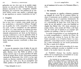 100 Naturaleza y características
gelización son tan ricos que no se pueden esque-
matizar en unas pocas palabras. No obstante, po-
dríamos resumirlas en tres: evangelizar, anunciar
(kerigma), dar testimonio. Son palabras de un con-
texto bíblico mucho más amplio y profundo que
lo que significan en nuestro vocabulario de hoy ii
.
a) Evangelizar
El vocabulario neotestamentario sobre esta pala-
bra es muy rico y variado, como puede verse en
los vocabularios y diccionarios bíblicos. Evangeli-
zar al pueblo (Le 3,18), evangelizar a los pobres
(Le 7,22; 4,18s) o evangelizar sin más aditamen-
tos (Rom 1,1), tiene siempre un contexto de anun-
cio de un acontecimiento gozoso (Le 2,10s), pro-
clamado solemnemente por Jesús en las bienaven-
turanzas («dichosos») y por los apóstoles desde el
día de Pentecostés (Act 2,32). Dios ha obrado la
salvación por medio de Jesucristo, el Hijo de Dios
hecho hermano nuestro, crucificado y ahora resu-
citado.
b) Kerigma
La nota de «anuncio» tiene el sabor de una ori-
ginalidad a manera de «primer anuncio» del Evan-
gelio. Muchas veces San Pablo se refiere a este
primer anuncio, que es la tarea específica del após-
tol de las gentes (Rom 15,20). Este primer anuncio
comenzó en Pentecostés (Act 2,32) y se fue repi-
tiendo en diversas ocasiones de la primitiva Igle-
sia (Act 8,5; 9,20, etc.). Es el «evangelio» que
Pablo predica a los gentiles (Gal 2,2) y que resu-
Véase bibliografía de nota 1.
La acción evangelizadora 101
me al comienzo de la carta a los Romanos (Rom 1,
1-7).
c) Dar testimonio
Esta expresión no significa solamente presentar
un ejemplo de virtud. En el contexto bíblico in-
cluye el testimoniar con la palabra y con la propia
vida aunque sea en el «martirio» (testimonio). Se
testifica, con palabras y vida, el hecho de la muer-
te y resurrección de Jesús (Act 2,32). Esta es la
razón de ser del apóstol y para esta finalidad es
elegido San Matías (Act 1,8). Jesús comunicó su
propia misión, como misión del Padre y del Espí-
ritu, de suerte que el apóstol es un «testigo» que
testifica con palabras y vida (Jn 15,26-27).
La acción evangelizadora es una prolongación de
la acción evangelizadora y salvífica de Cristo. Es
una acción que contiene la fuerza de Dios (por
Cristo resucitado y en el Espíritu Santo). La evan-
gelización—como alegre anuncio, como primer anun-
cio y como testimonio—es una acción permanente
de Dios a través de la Iglesia.
Para concretar algo más la naturaleza de la evan-
gelízación, podríamos recordar su finalidad, su con-
tenido y los medios básicos de acción.
a) Finalidad.—Aunque hay muchos aspectos
válidos de la evangelización, la finalidad de la mis-
ma consiste en un cambio interior:
«La finalidad de la evangelización es, por consi-
guiente, este cambio interior, y si hubiera que resu-
mirlo en una palabra, lo mejor sería decir que la
Iglesia evangeliza cuando, por la sola fuerza divina
del Mensaje que proclama, trata de convertir al mis-
mo tiempo la conciencia personal y colectiva de los
 