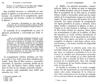 102 Naturaleza y características
hombres, la actividad en la que ellos están compro-
metidos, su vida y ambiente concretos»34
.
Esta finalidad encuentra su realización en «im-
plantar la Iglesia» en cada persona y en cada sector
humano: «la totalidad de la evangelización, aparte
la predicación del mensaje, consiste en implantar
la Iglesia» 3

b) Contenido.—«Evangelizar es, ante todo, dar
testimonio, de una manera sencilla y directa, de Dios
revelado por Jesucristo mediante el Espíritu Santo» 36
.
El contenido de la evangelización es, pues, la
salvación proclamada y comunicada por Jesús re-
dentor.
«No es una salvación puramente inmanente, a me-
dida de las necesidades materiales o incluso espiri-
tuales, que se agotan en el cuadro de la existencia
temporal y se identifican totalmente con los deseos,
las esperanzas, ios asuntos y Jas Juchas temporales,
sino una salvación que desborda todos estos límites
para realizarse en una comunión con el único Abso-
luto, Dios, salvación trascendente, escatológica, que
comienza ciertamente en esta vida, pero que tiene
su cumplimiento en la eternidad»37
.
La evangelización cristiana proclama, con fuer-
za y poder {1 Cor 4,20), estos datos salvíficos prin-
cipales: Jesús Hijo de Dios (muerto y resucitado),
conversión, fe, bautismo, eucaristía, perdón de pe-
cados, don del Espíritu Santo, última venida de
Jesús al final de los tiempos, comunión eclesial...
Los «pobres» están preparados para recibir esta
salvación (Le 7,22).
34
Evnngelii nuntianii n.18.
35
Ibid., n.28.
36
Ibid., n.26.
37
Ibid., n.27.
La acción evangelizadora 103
c) Medios.—La salvación anunciada y comuni-
cada por Jesús y su Iglesia no pone su esperanza
en los medios humanos, sino en la fuerza de Dios.
Pero la providencia de un Dios que es, al mismo
tiempo, creador y restaurador, quiere que los coope-
radores de la evangelización pongan los medios ade-
cuados. Es una consecuencia del misterio de la En-
carnación. Los signos eclesiales de evangelización
son signos portadores de gracia y salvación. Estos
signos tienden a «implantar la Iglesia», es decir, a
enraizar en la vida humana la epifanía y cercanía
de Dios hecho hombre por nosotros. Estos signos
son principalmente el signo de la palabra, el signo
del sacerdocio (y acción salvífica sacramental), el
signo de la realeza o de la organización de la comu-
nidad. Pero estos signos, sin perder su virtualidad
evangélica, se adaptan a cada época, cultura, situa-
ción humana y a las formas sencillas de religiosidad
popular, etc M
.
La evangelización se presenta, pues, como una
actividad eclesial que proclama el Evangelio para
que nazca, se esclarezca y profundice la fe en una
vivencia de santidad con consecuencias personales
y sociales. La vida teologal, en su pleno desarrollo
hacia una visión y posesión de Dios, es el objetivo
principal de la evangelización. Esta vida teologal
es el fundamento de una familia humana como fa-
milia de hijos de Dios.
Al estudiar la naturaleza de la acción evangeli-
zadora, han ido apareciendo sus características prin-
cipales como partes integrantes de la misma ac-
ción. Estas características son el punto de arranque
de los principios básicos de espiritualidad misionera
Ibid., n.40-48.
 