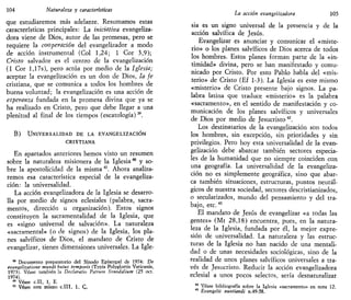 104 Naturaleza y características
que estudiaremos más adelante. Resumamos estas
características principales: La iniciativa evangeliza-
d o s viene de Dios, autor de las promesas, pero se
requiere la cooperación del evangelizador a modo
de acción instrumental (Col 1,24; 1 Cor 3,9);
Cristo salvador es el centro de la evangelización
(1 Cor l,17s), pero actúa por medio de la Iglesia;
aceptar la evangelización es un don de Dios, la fe
cristiana, que se comunica a todos los hombres de
buena voluntad; la evangelización es una acción de
esperanza fundada en la promesa divina que ya se
ha realizado en Cristo, pero que debe llegar a una
plenitud al final de los tiempos (escatologia)39
.
B) UNIVERSALIDAD DE LA EVANGELIZACIÓN
CRISTIANA
En apartados anteriores hemos visto un resumen
sobre la naturaleza misionera de la Iglesia40
y so-
bre la apostolicidad de la misma41
. Ahora analiza-
remos esa característica especial de la evangeliza-
ción: la universalidad.
La acción evangelizadora de la Iglesia se desarro-
lla por medio de signos eclesiales (palabra, sacra-
mentos, dirección u organización). Estos signos
constituyen la sacramentalidad de la Iglesia, que
es «signo universal de salvación». La naturaleza
«sacramental» (o de signos) de la Iglesia, los pla-
nes salvíficos de Dios, el mandato de Cristo de
evangelizar, tienen dimensiones universales. La Igle-
39
Documento preparatorio del Sínodo Episcopal de 1974: De
evangelizatione mundi buius temporis (Typis Polyglottis Vaticanis,
1973). Véase también la Declaratio Vatrum Svnodalium (25 oct.
1974).
40
Véase c.II, 1, E.
41
Véase este mismo c.III, 1, Q,
La acción evangelizadora 105
sia es un signo universal de la presencia y de la
acción salvífica de Jesús.
Evangelizar es anunciar y comunicar el «miste-
rio» o los planes salvíficos de Dios acerca de todos
los hombres. Estos planes forman parte de la «in-
timidad» divina, pero se han manifestado y comu-
nicado por Cristo. Por esto Pablo habla del «mis-
terio» de Cristo (Ef 1-3). La Iglesia es este mismo
«misterio» de Cristo presente bajo signos. La pa-
labra latina que traduce «misterio» es la palabra
«sacramento», en el sentido de manifestación y co-
municación de los planes salvíficos y universales
de Dios por medio de Jesucristo42
.
Los destinatarios de la evangelización son todos
los hombres, sin excepción, sin prioridades y sin
privilegios. Pero hoy esta universalidad de la evan-
gelización debe abarcar también sectores especia-
les de la humanidad que no siempre coinciden con
una geografía. La universalidad de la evangeliza-
ción no es simplemente geográfica, sino que abar-
ca también situaciones, estructuras, puntos neurál-
gicos de nuestra sociedad, sectores descristianizados,
o secularizados, mundo del pensamiento y del tra-
bajo, etc.43
El mandato de Jesús de evangelizar «a todas las
gentes» (Mt 28,18) encuentra, pues, en la natura-
leza de la Iglesia, fundada por él, la mejor expre-
sión de universalidad. La naturaleza y las estruc-
turas de la Iglesia no han nacido de una mentali-
dad o de unas necesidades sociológicas, sino de la
realidad de unos planes salvíficos universales a tra-
vés de Jesucristo. Reducir la acción evangelizadora
eclesial a unos pocos selectos, sería desnaturalizar
Véase bibliografía sobre la Iglesia «sacramento» en nota 12.
Evangelii nuntiandi n.49-58.
 