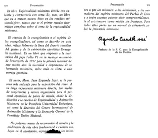 xiv Presentación
El libro Espiritualidad misionera aborda con va-
lentía y competencia este tema. Es, pues, un libro
que va a marcar nuevos hitos en los estudios mi-
sionológicos, puesto que es el primer estudio siste'
mático completo sobre el tema de la espiritualidad
misionera.
El espíritu de la evangelización o el espíritu de
los evangelizadores, tal como se describe en esta
obra, refleja fielmente la línea del decreto conciliar
Ad gentes y de la exhortación apostólica Evange-
lii nuntiandi. Es un libro que responde a la invi-
tación d,el papa Pablo VI en su mensaje misionero
de Pentecostés de 1977 para la jornada misional de
este mismo año: la necesidad e importancia de la
formación misionera, sobre todo en vistas a una
entrega generosa.
El autor, Mons. Juan Esquerda Bifet, es la per-
sona más indicada para la exposición del tema. A
su larga experiencia misionera directa, por medio
de conferencias y retiros organizados para el per-
sonal apostólico de países de misión, añade la de-
dicación a la cátedra de Espiritualidad y Animación
Misionera en la Pontificia Universidad Urbaniana,
así como la dirección del Centro Internacional de
Animación Misionera y la Secretaría General de la
Pontificia Unión Misional.
No podemos menos de recomendar el estudio y la
meditación de esta obra fundamental a cuantos tra-
bajan en el apostolado, especig¡£BgUílas misio-
Presentación xv
nes o por las misiones: a los misioneros, a los ani-
madores del espíritu misionero del Pueblo de Dios
y a todos cuantos quieran vivir comprometidamen-
te el cristianismo como misión sin fronteras. Para
todos ellos puede ser un manual de catcquesis so-
bre la formación misionera.
Prefecto de la S. C. para la Evangelización
de los Pueblos
Oia^jdio
 