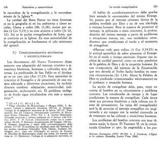 106 Naturaleza y características
la naturaleza de la evangelización y la naturaleza
misma de la Iglesia44
.
La caridad del Buen Pastor no tiene fronteras
ni en la geografía ni en los ambientes y clases so-
ciales. Llama a todos (Mt 11,28), muere por to-
dos (2 Cor 5,15) y su cruz arrastra a todos (Jn 12,
32). Así es la acción evangelizadora de Jesús, que
se continúa en la Iglesia. En esta universalidad de
la evangelización se fundamenta el celo misionero
del apóstol.
C) CONDICIONAMIENTOS HISTÓRICOS
Y SOCIO'CULTURALES
Los documentos del Nuevo Testamento dejan
entrever una adaptación del mensaje cristiano a si-
tuaciones históricas, humanas y culturales muy di-
versas. La predicación de San Pablo en el Areópa-
go es un caso tipo (Act 17,15). Esta necesidad de
concretar el Evangelio y de presentarlo de una ma-
nera adecuada a diferentes situaciones, ha recibido
diversos nombres: adaptación, autenticidad, indi-
genización, aculturación, etc. El problema teológi-
co de fondo sigue estudiándose con más o menos
éxito 4S
.
41
LG n.9 y 17; AG n.2 y 10.
45
Véase «Estudios de Misionología» 1 (Burgos 1976): L. Bo-
GLIOLO, Cultura y adaptación misionera, 105-122; A. SEUMOIS,
Teología de la adaptación misionera de la Iglesia, 123-137. Véase
también Atti del Congresso Jnternazionale scientifico di Missio-
logia (Roma, Urbaniana, 1976). Vol. I: A. SANTOS HERNÁNDEZ,
Actividad misionera y culturas indígenas en el decreto «Ad Gen-
tes», 25-57; Y. M. CONGAR, Cbristianisme comme foi et comm^
culture, 83-103; P. ROSSANO, Acculturazione del Vangelo, 104-116;
A. SEUMOIS, Significato e limiti della «cristianizzazione» delle
culture, 117-127. El problema fue estudiado antes del Vaticano II
por muchos estudiosos (Schmidlin, Vath, Charles, Tombeur, Do-
mínguez, etc.): véase esta bibliografía en artículo de Seumois
de «Estudios de Misionología» citado más arriba. Un resumen del
tema en: O. DOMÍNGUEZ, Teología de la adaptación misionera, en
La acción evangelizadora 10?
Al hablar de «condicionamientos» debe quedar
bien sentada la «autonomía» del mismo Evange-
lio, puesto que el mensaje cristiano deriva de la
palabra revelada por Dios y no de una ideología
o sistema humano. Pero la manera de presentar el
mensaje, la aplicación a casos concretos, la profun-
dización del mismo mensaje a partir de problemas
o situaciones nuevas, etc., son verdaderos «mor-
dientes» que condicionan el modo y el momento
de evangelizar.
«Hacerse todo para todos» (1 Cor 9,19-23) es
la actitud apostólica de saber presentar el Evange-
lio en el modo y tiempo oportuno. Supone una as-
cética de caridad pastoral, como un estar pendiente
de la palabra de Dios y de la situación humana. Es
una consecuencia del misterio de la Encarnación
que nos desvela el Verbo hecho hombre en nues-
tras circunstancias (Jn 1,14). Ahora la Palabra de
Dios es predicada («reencarnada» místicamente) en
el quehacer y situación humana.
La acción de evangelizar debe, pues, tener en
cuenta al hombre en su circunstancia y problema
concreto. Las coordenadas de tiempo y de lugar
condicionan la manera de evangelizar. Cada época
tiene sus procesos históricos y cada cultura sus lí-
neas de pensamiento. La tarea del evangelizador
será la de anunciar el mensaje evangélico sin tergi-
versarlo y sin romper con la verdad contenida ya
de antemano en las culturas y situaciones humanas.
Los problemas del hombre concreto son muy di-
versos según la época. El Vaticano II, en la consti-
tución Gaudium et spes, ha respondido a los pro-
Misiones Extranjeras (1957) 187-202; L. J. LUZBETAK, L'Église
et les cultures (Bruxelles, Lumen Vitae, 1968).
 
