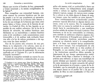 108 Naturaleza y características
blemas que acucian al hombre de hoy, presentando
a Cristo resucitado y la misión evangelizadora de
la Iglesia4
*.
Para evangelizar una comunidad humana, con-
viene conocer los procesos históricos por los que
ha pasado y en los que actualmente se encuentra.
El análisis valorativo de la historia debe hacerse a
la luz de una teología de la historia que tiene como
punto básico a Cristo, centro de la historia de sal-
vación. La Ciudad de Dios, de San Agustín, es un
modelo de este análisis valorativo. Sin la luz de la
historia de salvación, los análisis históricos caen
fácilmente en un materialismo o ateísmo histórico
como el de considerar a todo acontecimiento como
irreversible o el de analizar toda evolución histó-
rica sólo a la luz de valores económicos o de rup-
tura entre las clases sociales47
.
Uno de los puntos más concretos de este pro-
blema es la adaptación a las culturas, tanto en el
momento de una primera evangelización como en
los procesos posteriores de maduración. Es un tema
explicado por el Vaticano II y por la exhortación
Evangelii nuntiandi48
.
Cuando se evangeliza teniendo en cuenta los con-
dicionamientos históricos y socipculturales, se evan-
46
Gauiium et spes, primera parte. Véase CH. MOEHLER, Menta-
lidad moderna y evangelización (Barcelona, Herder, 1964); Lite-
ratura del siglo XX iy cristianismo (Madrid, Gredos, 1960);
J. ESQUERDA, El hombre en el misterio de Cristo (Bilbao, Des-
clée, 1969).
47
U. VON BALTHASAR. Teología de la historia (Madrid, Guada-
rrama, d966); M. FLICK, Z. ALSZEGHY, Teología della storia, en
Cregorianum 25 (1954) 256-298;. J. MOUROUX, El misterio del
tiempo (Barcelona, Estela, 1965); G. THILS, La théologie de l'his-
toire Note bibliographique- Ephem. Théol. Lov. 26 (1950) 87-95.
48
AG n.19-22; GSp n.44 y 53; LG n.13, etc.; Evangelii
nuntiandi n.20 y 51ss. El concilio Vaticano II presenta el tema
al hablar de las Iglesias particulares (Ad Gentes). Véase biblio-
grafía de nota 45.
La acción evangelizadora 109
geliza «de manera vital, en profundidad y hasta sus
mismas raíces». La independencia entre evangeli-
zación y cultura no significa incompatibilidad ni
tampoco ruptura, aunque «la ruptura entre evange-
lio y cultura es sin duda alguna el drama de nues-
tro tiempo, como fue también en otras épocas» 49
.
Estos condicionamientos socioculturales pueden
presentar especial dificultad en algunas épocas con-
cretas, como es la nuestra. Hoy la evangelización
debe tener en cuenta la realidad de un mundo que
tiende hacia la «secularización» y que manifiesta
muchas señales de ateísmo doctrinal o práctico. Este
fenómeno se da en las comunidades ya cristianas,
pero también en ambientes religiosos paganos don-
de debe anunciarse el Evangelio por primera vez w
.
Las situaciones históricas particulares pueden
presentar un obstáculo inicial a la evangelización,
pero, a la larga, son siempre épocas preparatorias
de un nuevo resurgir. Una evangelización de sola
presencia en países donde no se deja predicar el
Evangelio, es una siembra eficaz; pero el apóstol
y las instituciones apostólicas deben aprender la
importancia de ese tiempo aparentemente estéril.
En países donde llega a dominar la ideología y la
práctica atea militante, se sigue una metodología de
querer eliminar por inanición toda huella cristiana.
En estos momentos, la mejor actuación del apóstol
es la de permanecer en el puesto, a pesar de las di-
ficultades, con la convicción de que la gracia actúa
con mayor fuerza en el pueblo fiel y de que «la
palabra de Dios no está encadenada» (2 Tim 2,9).
49
Evangelii nuntiandi n.20.
50
Ibid., n.52-57.
 