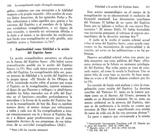 116 La evangelización según «Evangelii nuntiandi»
gelio», comienza con una invitación a la fidelidad
respecto a la propia vocación: «En nombre de nues-
tro Señor Jesucristo, de los apóstoles Pedro y Pa-
blo, exhortamos a todos aquellos que, gracias a los
carismas del Espíritu y al mandato de la Iglesia,
son verdaderos evangelizadores, a ser dignos de
esta vocación, a ejercerla sin reticencias debidas a
la duda o al temor, a no descuidar las condiciones
que harán esta evangelización no sólo posible, sino
también activa y fructuosa» (n.74)8
.
2. Espiritualidad como fidelidad a la acción
del Espíritu Santo
La acción evangelizadora encuentra su eficacia
en la fuerza del Espíritu Santo: «No habrá nunca
evangelización posible sin la acción del Espíritu
Santo» (n.75). Pero cada época presenta su propio
sello del Espíritu. La evangelización debe ser, pues,
un proceso de fidelidad a la acción del Espíritu en
la propia época: «El Sínodo de los Obispos de
1974, insistiendo mucho sobre el puesto que ocupa
el Espíritu en la evangelización, expresó asimismo
el deseo de que Pastores y teólogos—y añadiríamos
también los fieles marcados con el sello del Espí-
ritu en el bautismo—estudien profundamente la
naturaleza y la forma de la acción del Espíritu San-
to en la evangelización de hoy día. Este es,también
nuestro deseo, al mismo tiempo que exhortamos
a todos y cada uno de los evangelizadores a invo-
car constantemente con fe y fervor al Espíritu San-
to y a dejarse guiar prudentemente por él como
inspirador decisivo de sus programas, de sus inicia-
tivas, de su actividad evangelizadora» (ibid.).
8
Véase c.IX (La vocación misionera).
Fidelidad a la acción del Espíritu Santo 117
Este acento neumatológico en el campo de la
evangelización no es circunstancial ni exclusivo de
Evangelii nuntiandi. Los documentos conciliares
del Vaticano II hablan de un «paso del Espíritu
Santo por su Iglesia» e incluso de «un nuevo Pen-
tecostés» 9
. El mismo Pablo VI había formulado
una invitación semejante al subrayar el aspecto neu-
matológico de la devoción mariana hoy 10
.
A nadie se le oculta el acento eclesial actual
scbre el tema del Espíritu Santo, como puede cons-
tatarse en los movimientos de espiritualidad y de
oración, así como en las publicaciones y en las po-
lémicas.
Nuestra actualidad eclesial sobre este punto po-
dría resumirse con estas palabras del Papa: «Nos-
otros vivimos en la Iglesia un momento privilegia-
do del Espíritu. Por todas partes se trata de cono-
cerlo mejor, tal como lo revela la Escritura. Uno se
siente feliz de estar bajo su moción. Se hace asam-
blea en tcrno a él. Quiere dejarse conducir por él»
(n.75).
La cuestión de fondo será analizar y vivir la evan-
gelización como misión del Espíritu. La doctrina
conciliar del Vaticano II, tanto en la Lumen gen-
tium como en el decreto Ad Gentes, presenta la
misión en su dimensión trinitaria. No es, pues, un
acento unilateral en la persona del Espíritu, sinc
que se da preferencia a la misión en cuanto que
proviene de Dios Amor, especificando esta misión
de parte de cada una de las tres personas divinas ".
La parte o aspecto que corresponde a la misión
9
Constitución Sacrosanctum Concilium n.45. Cf. Oración por
el éxito del Concilio: AAS 51 (1959) 382.
10
Marialis cultus n 27: AAS 66 (1974) 115-168.
11
LG 2-4; AG 2-4.
 
