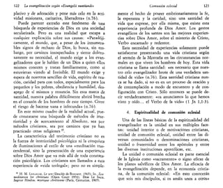 122 La evangelización según «Evangelü nuntiandi»
plativo y de adoración y pone más celo en la acti-
vidad misionera, caritativa, liberadora» (n.76).
Puede parecer extraño este fenómeno de una
búsqueda de experiencias de Dios en una sociedad
secularizada. Pero es una realidad que escapa a
cualquier explicación sobre sus causas: «Paradóji-
camente, el mundo, que, a pesar de los innumera-
bles signos de rechazo de Dios, lo busca, sin em-
bargo, por caminos insospechados y siente doloto-
samente su necesidad, el mundo exige a los evan-
gelizadores que le hablen de un Dios a quien ellos
mismos conocen y tratan familiarmente, como si
estuvieran viendo al Invisible. El mundo exige y
espera de nosotros sencillez de vida, espíritu de ora-
ción, caridad para con todos, especialmente para los
pequeños y los pobres, obediencia y humildad, des-
apego de sí mismos y renuncia. Sin esta marca de
santidad, nuestra palabra difícilmente abrirá brecha
en el corazón de los hombres de este tiempo. Corre
el riesgo de hacerse vana e infecunda» (n.76).
En este mismo cuadro de la realidad actual, pue-
de constatarse una búsqueda de métodos de inte-
rioridad y de acercamiento al Absoluto, sea por
métodos cristianos, sea por caminos que ya han
practicado otras religiones 15
.
La característica del testimonio cristiano no es
la fuerza de interioridad psicológica ni la conquista
de iluminaciones al estilo de una «meditación tras-
cendental, sino la presentación de una experiencia
sobre Dios Amor que va más allá de toda constata-
ción psicológica. Los cristianos son llamados a esta
experiencia de «vida teologal»; pero no es simple-
15
H. M. LASSALLE, Le zen (Desclée deBrouwer, 1965); ID., Zen
meditation for cbristians (Open Court 1974); DOM LE SATJX,
Sagesse Hindou, mystique chrétienne (París, Centurión, 1965).
Comunión eclesial 123
mente el hecho de poseer embrionariamente la fe,
la esperanza y la caridad, sino una santidad de
vida que exprese, por ella misma, que existe esta
experiencia profunda de Dios Amor. Los gestos
evangélicos de los santos son las mejores experien-
cias sobre Dios Amor, sobre el misterio de Cristo,
Verbo encarnado y redentor.
Esta necesidad de experiencias solamente puede
satisfacerse presentando una vida cristiana según
el sermón de la Montaña en las circunstancias nor-
males en que viven los hombres de hoy. Esta vida
cristiana se llama santidad: «es necesario que nues-
tro celo evangelizador brote de una verdadera san-
tidad de vida» (n.76). Esta santidad cristiana nun-
ca se ha dado, si no> es en un proceso de oración y
de contemplación a modo de encuentro y de con-
figuración con Cristo. Sólo entonces se puede de-
cir verdaderamente: «os anunciamos lo que hemos
visto y oído... el Verbo de la vida» (1 Jn 1,1-3).
4. Espiritualidad de comunión eclesial
Una de las líneas básicas de la espiritualidad del
evangelizador es la unidad en sus múltiples face-
tas: unidad interior o de motivaciones cristianas,
unidad de comunión eclesial, unidad entre las di-
versas comunidades o denominaciones cristianas,
unidad o fraternidad entre los apóstoles y entre
las diversas instituciones apostólicas, etc.
La unidad o comunión eclesial es parte esencial
de la Iglesia como «sacramento» o signo eficaz de
los planes salvíficos de Dios Amor. La eficacia de
la evangelización depende, en la economía cristia-
na, de la comunión eclesial: «En esto conocerán
que sois mis discípulos, si os amáis unos a otros»
 