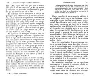 124 La evangelización según «hvangelu nuntiandi»
(Jn 13,35); «que sean uno, para que el mundo
crea que tú me has enviado» (Jn 17,23). Misión
y comunión son realidades complementarias, pues-
to que no existe la una sin la otra.
La unidad en relación a la misión es uno de los
principios más subrayados en el decreto Ad Gen-
tes. Así se presenta la evangelización como obra de
la comunión eclesial (n.l), puesto que arranca de
la misión de Dios uno y trino, Padre, Hijo y Espí-
ritu Santo (n.2-4). Esta unidad aparece siempre en
la naturaleza de la Iglesia y en su actividad misio-
nera (n.5-6) y apunta a crear la unidad del géne-
ro humano como un Cuerpo místico de Cristo y
un solo Pueblo de Dios (n.7-9).
La exposición de Evangelii nuntiandi parte de
estos mismos principios conciliares: «queremos sub-
rayar el signo de la unidad entre todos los cristia-
nos, como camino e instrumento de evangelización»
(n.77). Pero hay un hecho que retrasa esta acción
evangelizadora: «La división de los cristianos cons-
tituye una situación de hecho grave que viene a
cercenar la obra misma de Cristo» (ibid.). Lo ha-
bía recordado ya el Vaticano II, diciendo que esta
división «perjudica la causa santísima de la pre-
dicación del Evangelio a toda criatura y cierra a
muchos las puertas de la fe» 16
.
Ante una situación nueva de nuestra sociedad,
en la que se pueden entrever signos de una nueva
época de evangelización, inmediatamente antes del
tercer milenio del cristianismo, conviene acelerar
esta comunión eclesial. Fue éste—recuerda tam-
bién el Papa—el objetivo de la celebración del Año
Santo:
AG 6; Unitaíis redintegratio 1.
Comunión eclesial 125
«La reconciliación de todos los hombres con Dios,
nuestro Padre, depende del restablecimiento de la
comunión de aquellos que ya han reconocido y acep-
tado en la fe a Jesucristo como Señor de la miseri-
cordia, que libera a los hombres y los une en el
espíritu de amor y de verdad» 17
.
El celo apostólico de querer anunciar a Cristo, si
es verdadero, debe superar las divisiones y crear
una unidad que no significa necesariamente unifor-
midad. Las diferencias deben ceder ante el obje-
tivo común, puesto que «la fuerza de la evangeli-
zación quedará muy debilitada si los que anuncian
el Evangelio están divididos entre sí por tantas
clases de rupturas» (n.77). Verdaderamente la fal-
ta de unidad es «uno de los grandes males de la
evangelización» (ibid.). Solamente «la búsqueda co-
mún, sincera y desinteresada de la verdad», hace
posible el «encontrarse más allá de las tensiones
reales» (ibid.).
La acción evangelizadora de nuestro tiempo pue-
de ser decisiva durante siglos. Pues bien, «la suer-
te de la evangelización está vinculada ciertamente
al testimonio de unidad dado por la Iglesia» (ibid.).
Para conseguir esta unidad entre los evangeliza-
dores, dentro de un pluralismo legítimo, es necesa-
rio un punto de referencia: Pedro y sus sucesores
como «principio y fundamento, perpetuo y visible,
de la unidad de fe y de comunión» (LG 18), co-
mo quien «preside la caridad».
Las actividades apostólicas que no estuvieran
marcadas con el signo de la comunión eclesial co-
rrerían el riesgo de ser estériles.
Esta comunión eclesial no se refiere sólo a la
unidad entre todos los cristianos, sino principal-
" Bula Apostolorum Limina VII: AAS 66 (1974) 305.
 