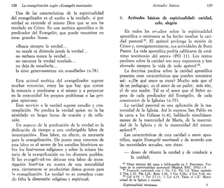 128 La evangelizarían según «Evangelii nuntiandi»
Una de las características de la espiritualidad
del evangelizador es el «culto a la verdad», si por
verdad se entiende el mismo Dios que se nos ha
revelado en Cristo. Es una ascética apostólica o de
predicador del Evangelio, que puede resumirse en
estas grandes líneas:
«Busca siempre la verdad...
no vende ni disimula jamás la verdad...
no rechaza nunca la verdad...
no oscurece la verdad revelada...
no deja de estudiarla...
la sirve generosamente sin avasallarla» (n.78).
Esta actitud ascética del evangelizador supone
muchas renuncias, entre las que hay que contar
la renuncia a predicarse a sí mismo y a proyectar
en la comunidad los propios problemas o las pro-
pias opiniones.
Este servicio a la verdad supone estudio y con-
templación. No predica la verdad quien no la ha
asimilado en largas horas de oración y de refle-
xión.
Un aspecto de la predicación de la verdad es la
dedicación de tiempo a una «infatigable labor de
investigación». Esta labor, en efecto, es necesaria
para la evangelización. Un punto muy concreto de
esta labor es el sector de los estudios históricos so-
bre los fenómenos religiosos y sobre la misma his-
toria de la evangelización en los diversos pueblos.
Si los evangeli?adcres dejaran esta labor de inves-
tigación histoiica en manos de una mentalidad
atea, ciertamente se producirían daños graves para
ía evangelización. La verdad no es completa cuan-
do falta la dimensión religiosa y espiritual,
Actitudes básicas 129
6. Actitudes básicas de espiritualidad: caridad,
celo, alegría
En todos los estadios sobre la espiritualidad
apostólica o misionera se ha hecho resaltar la cari-
dad pastoral21
. El apóstol prolonga la misión de
Cristo y, consiguientemente, sus actividades de Buen
Pastor. La vida apostólica podría calificarse de «má-
ximo testimonio del amor» (PO 11). Los textos
paulinos sobre la caridad son muy expresivos y han
alentado siempre la vida de todo apóstol22
.
La doctrina paulina sobre la caridad apostólica
presenta unas características que pueden resumirse
así: «¿De qué amor se trata? Mucho más que el
de un pedagogo; es el amor de un padre; más aún,
el de una madre. Tal es el amor que el Señor es-
pera de cada predicador del Evangelio, de cada
constructor de la Iglesia» (n.79).
La caridad pastoral es una aplicación de la ma-
ternidad de la Iglesia. Así lo expresa San Pablo en
la carta a los Gálatas (c.4), hablando simultánea-
mente de la maternidad de María, de la materni-
dad de la Iglesia y de la maternidad del mismo
apóstolM
.
Las características de esta caridad o amor apos-
tólico, según Evangelii nuntiandi y de acuerdo con
las necesidades actuales, son éstas:
-—• deseo de ofrecer la verdad y de conducir a
la unidad;
21
Véase síntesis del tema y bibliografía en J. ESQUERDA, Teo-
logía de la espiritualidad sacerdotal (Madrid, BAC, 1976) c.9
22
Evanzelii nuntiandi cita 1 Tes 2 8; Flp 1,8. Véase también
2 Tim 1,12; Flp 1,21; Rom 1,16; 1 Cor 9,16s; 2 Cor 5,14, etc.
23
Gal 4,19: 1 Tes 2,7 11; 1 Cor 4,15. Véase el c.X: Mater-
nidad de la Iglesia y misión.
Espiritualidad misionera 5
 