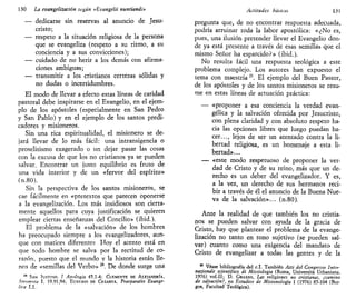 130 La evangelización según «Evangelii nuntiandi»
— dedicarse sin reservas al anuncio de Jesu-
cristo;
— respeto a la situación religiosa de la persona
que se evangeliza (respeto a su ritmo, a su
conciencia y a sus convicciones);
— cuidado de no herir a los demás con afirma-
ciones ambiguas;
— transmitir a los cristianos certezas sólidas y
no dudas o incertidumbres.
El modo de llevar a efecto estas líneas de caridad
pastoral debe inspirarse en el Evangelio, en el ejem-
plo de los apóstoles (especialmente en San Pedro
y San Pablo) y en el ejemplo de los santos predi-
cadores y misioneros.
Sin una rica espiritualidad, el misionero se de-
jará llevar de lo más fácil: una intransigencia o
proselitismo exagerado o un dejar pasar las cosas
con la excusa de que los no cristianos ya se pueden
salvar. Encontrar un justo equilibrio es fruto de
una vida interior y de un «fervor del espíritu»
(n.80).
Sin la perspectiva de los santos misioneros, se
cae fácilmente en «pretextos que parecen oponerse
a la evangelización. Los más insidiosos son cierta-
mente aquellos para cuya justificación se quieren
emplear ciertas enseñanzas del Concilio» (ibid.).
El problema de la «salvación» de los hombres
ha preocupado siempre a los evangelizadores, aun-
que con matices diferentes Hoy el acento está en
que todo hombre se salva por la rectitud de co-
razón, puesto que el mundo y la historia están lle-
nos de «semillas del Verbo» 24
. De donde surge una
24
SAN JUSTINO, / Apología 45,1-4: CLEMENTE DE ALEJANDRÍA,
Strnmnta I, 19,91,94; EUSEBIO DE CESÁREA, Praeparatio Evangé-
lica 1,1.
Actitudes básicas, 131
pregunta que, de no encontrar respuesta adecuada,
podría arruinar toda la labor apostólica: «¿No es,
pues, una ilusión pretender llevar el Evangelio don-
de ya está presente a través de esas semillas que el
mismo Señor ha esparcido?» (ibid.).
No resulta fácil una respuesta teológica a este
problema complejo. Los autores han expuesto el
tema con maestría25
. El ejemplo del Buen Pastor,
de los apóstoles y de los santos misioneros se resu-
me en estas líneas de actuación práctica:
— «proponer a esa conciencia la verdad evan-
gélica y la salvación ofrecida por Jesucristo,
con plena claridad y con absoluto respeto ha-
cia las opciones libres que luego puedan ha-
cer..., lejos de ser un atentado contra la li-
bertad religiosa, es un homenaje a esta li-
bertad»...
— «este modo respetuoso de proponer la ver-
dad de Cristo y de su reino, más que un de-
recho es un deber del evangelizador. Y es,
a la vez, un derecho de sus hermanos reci-
bir a través de él el anuncio de la Buena Nue-
va de la salvación»... (n.80).
Ante la realidad de que también los no cristia-
nos se pueden salvar con ayuda de la gracia de
Cristo, hay que plantear el problema de la evange-
lización no tanto en tono sujetivo (se pueden sal-
var) cuanto como una exigencia del mandato de
Cristo de evangelizar a todas las gentes y de la
85
Véase bibliografía del c.I. También Atti del Congresso Inter-
nazionale scientifico di Missiologia (Roma, Universitá Urbaniana,
1976) vol.II; D. GRASSO, Las religiones no cristianas, ¿camino
de salvación?, en Estudios de Misionología 1 (1976) 85-104 (Bur-
gos, Facultad Teológica).
 