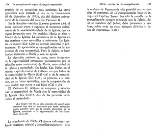 134 La evangelización según «Evangelii nuntiandi»
presión de su naturaleza más auténtica. La carta
apostólica está fechada el día de la Inmaculada
(8 de diciembre de 1975), día del décimo aniver-
sario de la clausura del concilio Vaticano II.
En la doctrina conciliar {Lumen gentium c.8), el
tema mariano viene a expresar el momento culmi-
nante de la «sacramentalidad» de la Iglesia, que es
signo levantado ante los pueblos. María es tipo y
Madre de la Iglesia. La naturaleza de la Iglesia es
tan mariana como apostólica y misionera. La Igle-
sia es madre (Gal 4,26) en sentido universal y per-
manente. El apostolado o evangelización es la ex-
presión de esta maternidad. Pero la Iglesia se hace
madre imitando a María y con su ayuda.
La devoción mariana es, pues, parte integrante
de la espiritualidad apostólica, precisamente por la
relación entre maternidad de María, maternidad de
la Iglesia y apostolado. De hecho, San Pablo, en el
mismo capítulo cuarto de Gálatas, en que habla de
la maternidad de María (Gal 4,4) y de la materni-
dad de la Iglesia {Gal 4,26), se presenta a sí mis-
mo, en su labor apostólica, con la comparación de
una madre que nutre a sus hijos (Gal 4,19).
El Vaticano II, después de comparar y relacio-
nar la maternidad de María con la maternidad de
la Iglesia (LG 63-65), dice de las personas dedi-
cadas al apostolado:
«La Virgen fue en sv vida ejemplo áe aquel amor
maternal con que es necesario que estén animados
todos aquellos que, en la misión apostólica de la
Iglesia, cooperan a la regeneración de los hom-
bres» (LG 65).
La conclusión de Pablo VI abarca todo este tras-
fondo mariano, eclesial y apostólico-misionero: «En
María, estrella de la evangelización 135
la mañana de Pentecostés ella presidió con su ora-
ción el comienzo de la evangelización bajo el in-
flujo del Espíritu Santo. Sea ella la estrella de la
evangelización siempre renovada que la Iglesia, dó-
cil al mandato del Señor, debe promover y rea-
lizar, sobre todo en estos tiempos difíciles y lle-
nos de esperanza» (n.82).
 