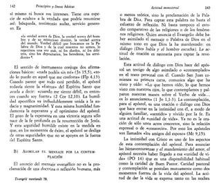 142 Principios y líneas básicas
sí mismo ni busca sus intereses. Tiene una espe-
cie de «culto» a la verdad» que podría resumirse
así: búsqueda, testimonio audaz, servicio genero-
so. Es
«la verdad acerca de Dios, la verdad acerca del hom-
bre y de su misterioso destino, la verdad acerca
del mundo. Verdad difícil que buscamos en la Pa-
labra de Dios y de la cual nosotros no somos, lo
repetimos una vez más, ni ios dueños, ni ios arbi-
tros, sino los depositarios, los herederos, los servi-
dores» 4
.
El sentido de instrumento conjuga dos afirma-
ciones básicas: «nada podéis sin mí» {Jn 15,5), «to-
do lo puedo en aquel que me conforta» (Flp 4,13).
Cuando parece que todo está perdido, el apóstol
todavía siente la «fuerza» del Espíritu Santo que
avuda a decir: «cuando me siento débil, es enton-
ces cuando soy fuerte» (2 Cor 12,10). La humil-
dad apostólica va indisolublemente unida a la au-
dacia y magnanimidad. Y esta misma humildad fun-
damenta la esperanza y el optimismo del apóstol.
El gozo de la esperanza en una victoria segura sólo
nace de la fe profunda en la resurrección de Jesús.
Y esta seguridad humilde existe en la medida en
que, en los momentos de éxito, el apóstol se desliga
de otras seguridades que no se apoyen en la fuerza
del Espíritu Santo.
B) ASIMILAR EL MENSAJE POR LA CONTEM-
PLACIÓN
El anuncio del mensaje evangélico no es la pro-
clamación de una doctt-ina o reflexión humana, más
Evang,elii nuntiandi 78,
Actitud ministerial 143
o menos teórica, sino la proclamación de la Pala-
bra de Dios. Para captar esta palabra no basta el
esfuerzo de reflexión. Ni basta tampoco el estu-
dio comparativo de las religiones o de los fenóme-
nos religiosos. Quien anuncia el Evangelio debe ha-
ber asimilado el mensaje o Palabra de Dios en el
mismo tono en que Dios la ha manifestado: en
diálogo (Dios habla y el hombre escucha). La ac-
titud de oración es necesaria para captar la reve-
lación.
Esta actitud de diálogo con Dios hace del após-
tol un testigo de algo asimilado o «contemplado»
en el trato personal con él. Cuando San Juan co-
mienza su primera carta, comunica algo que ha
visto y oído: «Lo que hemos oído, lo que hemos
visto con nuestros ojos, lo que contemplamos y pal-
paron nuestras manos sobre el Verbo de vida...
os lo anunciamos» (1 Jn 1,1-3). La contemplación,
para el apóstol, es una oración o diálogo con Dios
que hace entrar en la intimidad con él, a modo de
alguien familiar, «sentido» y vivido por la fe. Es
una actitud de «unidad de vida». Ya no es la ora-
ción de sólo unos actos concretos, sino la relación
esponsal o de «consorcio». Por esto los apóstoles
son llamados «los amigos del esposo» (Mt 9,15).
La intimidad con Cristo es uno de los aspectos
de esta contemplación del apóstol. Para anunciar
las bienaventuranzas y el mandamiento del amor, el
apóstol necesita haber llegado a esa «unidad de vi-
da» (PO 14) que es una disponibilidad habitual
como la caridad de Buen Pastor. Caridad pastoral
y contemplación se postulan mutuamente como dos
momentos fuertes de la vida del apóstol. La acti-
tud de dar la vida se expresa tanto en las noches
 