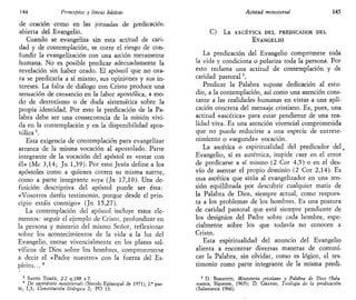 144 Principios y líneas básicas
de oración como en las jornadas de predicación
abierta del Evangelio.
Cuando se evangeliza sin esta actitud de cari-
dad y de contemplación, se corre el riesgo de con-
fundir la evangelización con una acción meramente
humana. No es posible predicar adecuadamente la
revelación sin haber orado. El apóstol que no ora-
ra se predicaría a sí mismo, sus opiniones y sus in-
tereses. La falta de diálogo con Cristo produce una
sensación de cansancio en la labor apostólica, a mo-
do de derrotismo o de duda sistemática sobre la
propia identidad. Por esto la predicación de la Pa-
labra debe ser una consecuencia de la misión vivi-
da en la contemplación y en la disponibilidad apos-
tólica 5
.
Esta exigencia de contemplación para evangelizar
arranca de la misma vocación al apostolado. Parte
integrante de la vocación del apóstol es «estar con
él» (Me 3,14; Jn 1,39). Por esto Jesús define a los
apóstoles como a quienes corren su misma suerte,
como a parte integrante suya (Jn 17,10). Una de-
finición descriptiva del apóstol puede ser ésta:
«Vosotros daréis testimonio, porque desde el prin-
cipio estáis conmigo» (Jn 15,27).
La contemplación del apóstol incluye estos ele-
mentos: seguir el ejemplo de Cristo, profundizar en
la persona y misterio del mismo Señor, reflexionar
sobre los acontecimientos de la vida a la luz del
Evangelio, entrar vivencialmente en los planes sal-
víficos de Dios sobre los hombres, comprometerse
a decir el «Padre nuestro» con la fuerza del Es-
píritu. ..6
5
SANTO TOMÁS, 2-2 q.188 a 7.
6
De sacerdotio mtnisteriah (Sínodo Episcopal de 1971), 2." par-
te, 1,3; Constitución litúrgica 2; PO 13.
Acttlud ministerial 145
C) L A ASCÉTICA D E L PREDICADOR D E L
EVANGELIO
La predicación del Evangelio compromete toda
la vida y condiciona o polariza toda la persona. Por
esto reclama una actitud de contemplación y de
caridad pastoral7
.
Predicar la Palabra supone dedicación al estu-
dio, a la contemplación, así como una atención cons-
tante a las realidades humanas en vistas a una apli-
cación concreta del mensaje cristiano. Es, pues, una
actitud «ascética» para estar pendiente de una rea-
lidad viva. Es una atención vivencial comprometida
que no puede reducirse a una especie de entrete-
nimiento o «segunda» vocación.
La ascética o espiritualidad del predicador del.
Evangelio, si es auténtica, impide caer en el error
de predicarse a sí mismo (2 Cor 4,5) o en el des-
vío de asentar el propio dominio (2 Cor 2,14). Es
una ascética que sitúa al evangelizador en una ten-
sión equilibrada por descubrir cualquier matiz de
la Palabra de Dios, siempre actual, como respues-
ta a los problemas de los hombres. Es una postura
de caridad pastoral que está siempre pendiente de
los designios del Padre sobre cada hombre, espe-
cialmente sobre los que todavía no conocen a
Cristo.
Esta espiritualidad del anuncio del Evangelio
alienta a encontrar diversas maneras de comuni-
car la Palabra, sin olvidar, como es lógico, el tes-
timonio como parte integrante de la misma predi-
' D. BARSOTTI, Ministerio cristiano y Palabra de Dios (Sala-
manca, Sigúeme, 1965); D. GRASSO, Teología de la predicación
(Salamanca 1966).
 