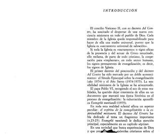 INTRODUCCIÓN
El concilio Vaticano II, con su decreto Ad Gen-
tes, ha suscitado el despertar de una nueva con-
ciencia misionera en todo el pueblo de Dios. Cada
miembro de la Iglesia queda responsabilizado para
hacer de ella una madre universal, puesto que la
Iglesia es «sacramento universal de salvación».
Si toda la Iglesia es «sacramento» o signo eficaz
de la presencia y del actuar de Cristo resucitado,
ello reclama, de parte de todo cristiano, la coope-
ración para «implantar», en todo sector humano,
los signos permanentes de evangelización, es decir,
los signos de Iglesia.
El primer decenio del posconcilio y del decreto
Ad Gentes ha sido marcado por un doble aconteci-
miento: el Sínodo Episcopal sobre la evangelización
(año 1974) y el Año Santo (1974-1975). La sen-
sibilidad misionera de la Iglesia se ha acrecentado.
El papa Pablo VI, recogiendo el eco de estas rea-
lidades, ha querido dejar constancia de ellas en un
documento que marcará una época histórica en el
proceso de evangelización: la exhortación apostóli-
ca Evangelii nuntiandi (1975).
En toda esta realidad eclesial aflora un aspecto
peculiar: el espíritu de la evangelizarían o la es-
piritualidad misionera. El decreto Ad Gentes ha-
bía dedicado al tema un fragmento importante
(n.23-25). Evangelii nuntiandi le dedica atención
principal, especialmente en su capítulo séptimo.
En una sociedad que busca experiencias de Dios
y que pre&jévtürftfh^ipóstoles cristianos sobre el
 