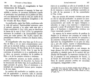 146 Principios y líneas básicas
cación. De este modo, el evangelizador se hace
transparencia del Evangelio.
La manera de expresar el mensaje, la frase asi-
milable e incisiva, se encuentra fácilmente cuando
el predicador vive pendiente de la palabra de Dios,
con una dedicación de toda la vida por medio de la
práctica del llamado «radicalismo evangélico» o de
las virtudes del Buen Pastor.
La predicación, según San Pablo, condiciona toda
la vida del apóstol. Espiritualidad misionera, para
el apóstol, equivale a no saber nada más que a
Cristo crucificado (1 Cor 1,22), para no desvirtuar
la fuerza de la cruz (1 Cor l,17s). La perspectiva
misionera de totalidad y de universalidad («predi-
caron por todas partes», Me 16,20), supone des-
prendimiento interior y exterior («lo dejaron todo»,
Le 5,10).
El evangelizador sabe muy bien que la fe es un
don de Dios y no un mero consentimiento susci-
tado por la claridad, belleza o profundidad de una
doctrina humana. El don divino de la fe viene por
la predicación (Rom 10,14). Pero lo que ha de
cuestionar al predicador es si su predicación es tal,
es decir, un anuncio verdadero de la palabra de
Dios y no de los propios criterios e intereses.
La predicación anuncia un hecho salvífico: la
muerte y resurrección de Jesucristo. La fuerza de
la resurrección del Señor hace de la predicación un
signo portador de gracia. Pero el testimonio y la
santidad del evangelizador forman parte integran-
te de este signo.
La ascética del predicador es también una acti-
tud de profundizar y anunciar todo el mensaje
cristiano. El depósito de la revelación ha de anun-
Actitud ministerial 147
ciarse en su totalidad, no sólo en el sentido de con-
servación de unos datos, sino incluso en la búsque-
da de respuesta a nuevos problemas suscitados en
la vida de las personas y de las comunidades
(2 Tim l,14s).
Hay una tensión del mensaje cristiano que pone
en vilo la vida del predicador: se anuncia un acon-
tecimiento salvífico, se presencializa este mismo
acontecimiento por medio de signos litúrgicos o
eclesiales, se urge a una respuesta o compromiso
personal y social. El predicador llama a la conver-
sión y al bautismo o configuración continua con
Cristo resucitado presente8
.
Un aspecto de la misma ascética de predicar la
Palabra es el esfuerzo por preparar en común la
predicación dentro de una pastoral de comunión o
de conjunto. Cualquier paso hacia la caridad o uni-
dad entre los evangelizadores es un paso de efica-
cia y, por ello mismo, supone el desprendimiento
de criterios y de actitudes personalistas.
El fruto de la predicación es casi siempre de
largo alcance (Jn 4,37). Esta espera o «paciencia»
apostólica es también parte de la ascética del pre-
dicador del Evangelio. La esperanza cristiana da va-
lor al presente en una perspectiva de futuro; si
el futuro de resurrección en Cristo es cierto, los
hitos de nuestro presente pueden ser oscuridad,
contingencia, inseguridad y cruz.
* Se debe hacer notar la relación estrecha entre la Palabra, los
sacramentos y la comunión eclesial. Véase: LG 25; DV 7-
ChD 12-16; PO 4; De sacerdotio minhteriali (Sínodo de 1971)
2.' parte, 1,1,
 