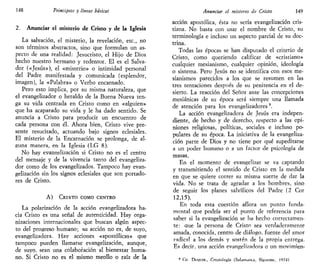 148 Principios y líneas básicas
2. Anunciar el misterio de Cristo y de la Iglesia
La salvación, el misterio, la revelación, etc., no
son términos abstractos, sino que formulan un as-
pecto de una realidad: Jesucristo, el Hijo de Dios
hecho nuestro hermano y redentor. El es el Salva-
dor («Jesús»), el «misterio» o intimidad personal
del Padre manifestada y comunicada (esplendor,
imagen), la «Palabra» o Verbo encarnado.
Pero esto implica, por su misma naturale2a, que
el evangelizador o heraldo de la Buena Nueva ten-
ga su vida centrada en Cristo como en «alguien»
que ha acaparado su vida y le ha dado sentido. Se
anuncia a Cristo para producir un encuentro de
cada persona con él. Ahora bien, Cristo vive pre-
sente resucitado, actuando bajo signos eclesiales.
El misterio de la Encarnación se prolonga, de al-
guna manera, en la Iglesia (LG 8).
No hay evangelización si Cristo no es el centro
del mensaje y de la vivencia tanto del evangeliza-
dor como de los evangelizados. Tampoco hay evan-
gelización sin los signos eclesiales que son portado-
res de Cristo.
A) CRISTO COMO CENTRO
La polarización de la acción evangelizadora ha-
cia Cristo es una señal de autenticidad. Hay orga-
nizaciones internacionales que buscan algún aspec-
to del progreso humano; su acción no es, de suyo,
evangelizadora. Hay acciones «apostólicas» que
tampoco pueden llamarse evangelización, aunque,
de suyo, sean una colaboración al bienestar huma-
no. Si Cristo no es el mismo meollo o raíz de la
Anunciar el misterio de Cristo 149
acción apostólica, ésta no sería evangelización cris-
tiana. No basta con usar el nombre de Cristo, su
terminología e incluso un aspecto parcial de su doc-
trina.
Todas las épocas se han disputado el criterio de
Cristo, como queriendo calificar de «cristiano»
cualquier mesianismo, cualquier opinión, ideología
o sistema. Pero Jesús no se identifica con esos me-
sianismos parecidos a los que se resumen en las
tres tentaciones después de su penitencia en el de-
sierto. La reacción del Señor ante las concepciones
mesiánicas de su época será siempre una llamada
de atención para los evangelizadores9
.
La acción evangelizadora de Jesús era indepen-
diente, de hecho y de derecho, respecto a las opi-
niones religiosas, políticas, sociales e incluso po-
pulares de su época. La iniciativa de la evangeliza-
ción parte de Dios y no tiene por qué supeditarse
a un poder humano o a un factor de psicología de
masas.
En el momento de evangelizar se va captando
y transmitiendo el sentido de Cristo en la medida
en que se quiere correr su misma suerte de dar la
vida. No se trata de agradar a los hombres, sino
de seguir los planes salvíficos del Padre (2 Cor
12,15).
En toda esta cuestión aflora un punto funda-
mental que podría ser el punto de referencia para
saber si la evangelización se ha hecho correctamen-
te: que la persona de Cristo sea verdaderamente
amada, conocida, centro de diálogo, fuente del amor
radical a los demás y sosten de la propia entrega.
Es decir, una acción evangelizadora o un movimien-
9
Cu Duyuoc, Crutología (Salamanca, Sigúeme, 1974)
 