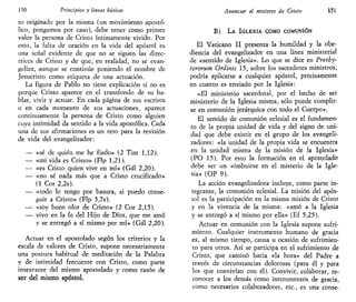 150 Principios y lineas básicas
to originado por la misma (un movimiento apostó-
lico, pongamos por caso), debe tener como primer
valor la persona de Cristo íntimamente vivido. Por
esto, la falta de oración en la vida del apóstol es
una señal evidente de que no se siguen las direc-
trices de Cristo y de que, en realidad, no se evan-
geliza, aunque se continúe poniendo el nombre de
Jesucristo como etiqueta de una actuación.
La figura de Pablo no tiene explicación si no es
porque Cristo aparece en el transfondo de su ha-
blar, vivir y actuar. En cada página de sus escritos
o en cada momento de sus actuaciones, aparece
continuamente la persona de Cristo como alguien
cuya intimidad da sentido a la vida apostólica. Cada
una de sus afirmaciones es un reto para la revisión
de vida del evangelizador:
— «sé de quién me he fiado» (2 Tim 1,12).
— «mi vida es Cristo» (Flp 1,21).
— «es Cristo quien vive en mí» (Gal 2,20).
— «no sé nada más que a Cristo crucificado»
(1 Cor 2,2s).
— «todo lo tengo por basura, si puedo conse-
guir a Cristo» (Flp 3,7s).
— «soy buen olor de Cristo» (2 Cor 2,15).
— vivo en la fe del Hijo de Dios, que me amó
y se entregó a sí mismo por mí» (Gal 2,20).
Actuar en el apostolado según los criterios y la
escala de valores de Cristo, supone necesariamente
una postura habitual de meditación de la Palabra
y de intimidad frecuente con Cristo, como parte
intearante del mismo apostolado y como razón de
ser del mismo apóstol,
Anunciar el misterio de Cristo 151
B) LA IGLESIA COMO COMUNIÓN
El Vaticano II presenta la humildad y la obe-
diencia del evangelizador en una línea ministerial
de «sentido de Iglesia». Lo que se dice en Presby-
terorum Ordinis 15, sobre los sacerdotes ministros,
podría aplicarse a cualquier apóstol, precisamente
en cuanto es enviado por la Iglesia:
«El ministerio sacerdotal, por el hecho de ser
ministerio de la Iglesia misma, sólo puede cumplir-
se en comunión jerárquica con todo el Cuerpo».
El sentido de comunión eclesial es el fundamen-
to de la propia unidad de vida y del signo de uni-
dad que debe existir en el grupo de los evangeli-
zadores: «la unidad de la propia vida se encuentra
en la unidad misma de la misión de la Iglesia»
(PO 15). Por esto la formación en el apostolado
debe ser un «imbuirse en el misterio de la Igle-
sia» (OP 9).
La acción evangelizadora incluye, como parte in-
tegrante, la comunión eclesial. La misión del após-
tol es la participación en la misma misión de Cristo
y en la vivencia de la misma: «amó a la Iglesia
y se entregó a sí mismo por ella» (Ef 5,25).
Actuar en comunión con la Iglesia supone sufri-
miento. Cualquier instrumento humano de gracia
es, al mismo tiempo, causa u ocasión de sufrimien-
to para otros. Así se participa en el sufrimiento de
Cristo, que caminó hacia «la hora» del Padre a
través de circunstancias dolorosas (para él y para
los que convivían con él). Convivir, colaborar, re-
conocer a los demás como instrumentos de gracia,
como necesarios colaboradores, etc., es una conse-
 
