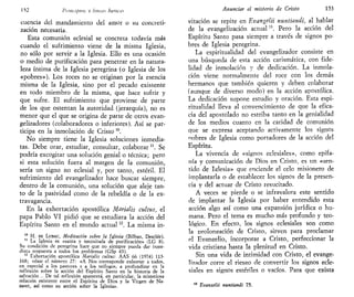 112 l'nmip/ns V lineas básicas
cuencia del mandamiento del amor o su concreti-
zación necesaria.
Esta comunión eclesial se concreta todavía más
cuando el sufrimiento viene de la misma Iglesia,
no sólo por servir a la Iglesia. Ello es una ocasión
o medio de purificación para penetrar en la natura-
leza íntima de la Iglesia peregrina (o Iglesia de los
«pobres»). Los roces no se originan por la esencia
misma de la Iglesia, sino por el pecado existente
en todo miembro de la misma, que hace sufrir y
que sufre. El sufrimiento que proviene de parte
de los que ostentan la autoridad (jerarquía), no es
menor que el que se origina de parte de otros evan-
gelizadores (colaboradores o inferiores). Así se par-
ticipa en la inmolación de Cristo 10
.
No siempre tiene la Iglesia soluciones inmedia-
tas. Debe orar, estudiar, consultar, colaborar n
. Se
podría excogitar una solución genial o técnica; pero
si esta solución fuera al margen de la comunión,
sería un signo no eclesial y, por tanto, estéril. El
sufrimiento del evangelizador hace buscar siempre,
dentro de la comunión, una solución que aleje tan-
to de la pasividad como de la rebeldía o de la ex-
travagancia.
En la exhortación apostólica Mctrialis cultus, el
papa Pablo VI pidió que se estudiara la acción del
Espíritu Santo en el mundo actual n
. La misma in-
10
H. DE LUBAC, Meditación sobre la Iglesia (Bilbao, Desclée).
11
La Iglesia es «santa y necesitada de purificación» (LG 8).
Su condición de peregrina hace que no siempre pueda dar inme-
diata respuesta a todos los problemas (GSp 43).
12
Exhortación apostólica Marialis cultus: AAS 66 (1974) 113-
168; véase el número 27: «A Nos corresponde exhortar a todos,
en especial a los pastores y a los teólogos, a profundizar en la
reflexión sobre la acción del Espíritu Santo en la historia de la
salvación .. De tal reflexión aparecerá, en particular, la misteriosa
relación existente entre el Espíritu de Dios y la Virgen de Na-
zaret, así como su acción sobre la Iglesia».
Anunciar el misterio de Cristo 153
vitación se repite en EvangelH nuntiandi, al hablar
de la evangelización actual B
. Pero la acción del
Espíritu Santo pasa siempre a través de signos po-
bres de Iglesia peregrina.
La espiritualidad del evangelizador consiste en
una búsqueda de esta acción carismática, con fide-
lidad de inmolación y de dedicación. La inmola-
ción viene normalmente del roce con los demás
hermanos que también quieren y deben colaborar
(aunque de diverso modo) en la acción apostólica.
La dedicación supone estudio y oración. Esta espi-
ritualidad lleva al convencimiento de que la efica-
cia del apostolado no estriba tanto en la genialidad
de los medios cuanto en la caridad de comunión
que se expresa aceptando activamente los signos
nobres de Iglesia como portadores de la acción del
Espíritu.
La vivencia de «signos eclesiales», como epifa-
nía y comunicación de Dios en Cristo, es un «sen-
tido de Iglesia» que enciende el celo misionero de
implantarla o de establecer los signos de la presen-
cia y del actuar de Cristo resucitado.
A veces se pierde o se infravalora este sentido
de implantar la Iglesia por haber entendido esta
acción algo así como una expansión jurídica o hu-
mana. Pero el tema es mucho más profundo y teo-
lógico. En efecto, los signos eclesiales son como
la prolongación de Cristo, sirven para proclamar
el Evangelio, incorporar a Cristo, perfeccionar la
vida cristiana hasta la plenitud en Cristo.
Sin una vida de intimidad con Cristo, el evange-
lizador corre el riesgo de convertir los signos ecle-
siales en signos estériles o vacíos. Para que exista
13
Evanzelii nuntiandi 75.
 