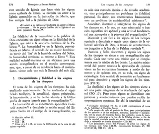 154 Principios y líneas básicas
este sentido de Iglesia que hace vivir los signos
como epifanía de Cristo, se necesita un amor a la
Iglesia aprendido en la imitación de María, que
fue siempre fiel a la palabra de Dios:
«El amor a la Iglesia se traducirá en amor a María
y viceversa... No se puede hablar de la Iglesia si no
está presente María» 14
.
La fidelidad de la humanidad a la palabra de
Dios encuentra un signo eficaz en la fidelidad de la
Iglesia, que está a la «escucha continua de la Pa-
labra» 15
. La humanidad ve en la Iglesia, personi-
ficada en María, el sentido de su existir histórico:
«a partir del 'fiat' de la humilde esclava del Señor,
la humanidad comienza su retorno a Dios» 16
. Esta
realidad eclesial-mariana es un aliciente para una
acción evangelizadora en el mundo contemporá-
neo, que, a pesar de su tendencia hacia el materia-
lismo, siente cada vez más la llamada del más allá.
3. Discernimiento y fidelidad a los «signos
de los tiempos»
El tema de los «signos de los tiempos» ha sido
explicado anteriormente. Se ha analizado el signi-
ficado teológico, la actualidad, signos principales,
la importancia, y se ha hecho alusión a la biblio-
grafía de mayor interés para la evangelización 17
.
La invitación de la exhortación apostólica Evan-
uelii nuntiandi a descubrir la acción actual del Es-
píritu Santo en el campo de la evangelización, no
14
Marhalis cultus 27.
15
Ibid., 15.
16
Ibid., 28.
17
Véase el c.I n.ll, así como la bibliografía de la nota 44 del
mismo capítulo
Los «signos de los tiempos» 155
es sólo una cuestión técnica o de estudio académi-
co, sino principalmente un problema de fidelidad
personal. Es decir, nos encontramos básicamente
ante un problema de espiritualidad misionera 18
.
Auscultar, discernir e interpretar los signos de
los tiempos es, a la vez, un acto ministerial o fun-
ción específica del apóstol y una actitud fundamen-
tal que acompaña a la persona del evangelizador 1Q
.
Discernir y ser fiel a los signos de los tiempos
equivale a descubrir y seguir unos signos de la vo-
luntad salvífica de Dios, a través de acontecimien-
tos juzgados a la luz de la Palabra revelada20
.
Pastores y fieles disciernen y siguen los signos
de los tiempos en vistas a una evangelización ade-
cuada. Cada uno tiene una misión que se comple-
menta con la misión de los demás. La acción minis-
terial del pastor necesita la aportación de quienes
viven en las estructuras humanas a modo «de fer-
mento y de quienes son, en su vida, un signo de
escatología. Este sentido de comunión es fundamen-
tal para descubrir y seguir los signos de los tiem-
pos (PO 9).
La docilidad a los signos de los tiempos viene a
ser una parte integrante de la obediencia del após-
tol (PO 15). Pero estos signos se identifican con
personas y acontecimientos que pueden recibir in-
terpretaciones opuestas. De ahí la necesidad de un
18
Evangelii nuntiandi 75. En el c.VII explicaremos el tema
de la fidelidad al Espíritu Santo.
19
«Es propio de todo el pueblo de Dios, pero principalmente
de los pastores y de los teólogos, auscultar, discernir e interpre-
tar, con la ayuda del Espíritu Santo, las múltiples voces de nues-
tro tiempo y valorarlas a la luz de la Palabra divina, a fin de
que la verdad revelada pueda ser mejor percibida, mejor enten-
dida y expresada en forma adecuada» (GSp 44).
20
Los principales textos del Vaticano II sobre los signos de
los tiempos son: GSp 4.11.33; Constitución litúrgica 45; PO
6.9.15.17.18; DH 15; UR 4.
 