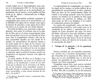 156 Principios y líneas básicas
corazón limpio por el desprendimiento para acer-
tar en la interpretación (PO 17). No hay interpre-
tación acertada cuando no se ha profundizado, es-
pecialmente con la oración y con la palabra de Dios
vivida en la Iglesia e interpretada por el Magis-
terio (PO 18).
Sólo una espiritualidad profunda capacitará al
evangelizador para acertar en la interpretación y en
la fidelidad a los signos de los tiempos como signos
de historia de salvación y como signos de la volun-
tad divina en la marcha de esta misma historia.
El sentido de Iglesia, que caracteriza a todo evan-
gelizador, hace poner la confianza más en la pala-
bra de Dios que en el mismo acontecimiento inme-
diato interpretado a la luz de una filosofía de la his-
toria. Para el evangelizador cristiano, sólo son he-
chos irreversibles aquellos que han nacido de la
caridad. Un acontecimiento de aparente fracaso o
de aporía puede ser un signo de los tiempos. Los
acontecimientos son signos de los tiempos cuando
pueden cobijarse a la sombra de la cruz en espera
de la resurrección. Una opinión o un acontecimien-
to valorados según la sabiduría humana, pueden ser
simplemente un espejismo contrario a los signos de
los tiempos.
La acción salvífica de Dios, en el Antiguo y en
el Nuevo Testamento, así como en la historia de
la Iglesia, se ha manifestado a través de una sabi-
duría que es distinta (si no contraria) a la sabidu-
ría de los hombres. Una mentalidad opuesta al
Evangelio llevaría a considerar los acontecimientos
como irreversibles o como fuente absoluta de ver-
dad y de acción zl
.
21
CH. MOEIXER, Mentalidad moderna y evangelizarían (Barce-
lona, Herder, 1964).
testigos de la presencia de Dios 1^7
La espiritualidad del evangelizador, en cuanto a
los signos de los tiempos, se podría calificar de es-
piritualidad de acontecimientos, es decir, espiritua-
lidad que hace de los acontecimientos objeto de
oración y de entrega pastoral: toma los aconteci-
mientos, los ilumina con la palabra de Dios (para
descifrarlos), los convierte en diálogo con Dios
(para poder ser fiel a sus designios) y los traduce
en compromiso concreto de caridad.
La oración del evangelizador tiene esta base de
acontecimientos históricos, como puede verse en el
transfondo de los salmos y, especialmente, en la
oración de Cristo Sacerdote que sigue «la hora»
del Padre. Ahí está la clave para descifrar y seguir
los signos de los tiempos: juzgar los criterios y
acontecimientos de cada época a la luz de «la hora»
del Padre, es decir, del misterio de la muerte y de
la resurrección de Jesús22
.
4. Testigos de la presencia y de la experiencia
de Dios
Nuestra sociedad, por sus especiales característi-
cas, necesita ver y encontrar personalmente testi-
gos vivenciales de la presencia de Dios. Estos tes-
tigos, por su rica sensibilidad (que es obra de la
gracia), son portadores de una experiencia de en-
cuentro con Cristo resucitado23
.
Evangelizar querrá decir, para nuestra sociedad,
enseñar a leer, en el «silencio» de unos signos y
acontecimientos pobres, la presencia y la cercanía
de Dios. Ello sólo es posible a la luz del encuentro
22
Los signos de los tiempos o frases equivalentes en los evan-
gelios: Mt 16,3; 24,32; 7,15-20; Le 12,54-56; 19,41. San Juan
emplea la frase «la hora del Padre»: Jn 2,4; 12,23; 7,30; 8,20.
23
Véase el c.I n.10; Evangelii nuntiandi 76.
 