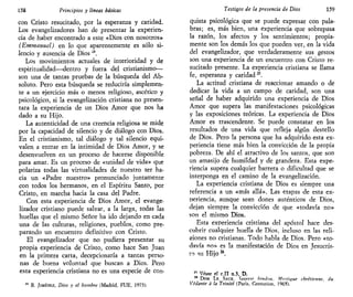 158 Principios y líneas básicas
con Cristo resucitado, por la esperanza y caridad.
Los evangelizadores han de presentar la experien-
cia de haber encontrado a este «Dios con nosotros»
(Etnmanuel) en lo que aparentemente es sólo si-
lencio y ausencia de Dios¿4
.
Los movimientos actuales de interioridad y de
espiritualidad—dentro y fuera del cristianismo—
son una de tantas pruebas de la búsqueda del Ab-
soluto. Pero esta búsqueda se reduciría simplemen-
te a un ejercicio más o menos religioso, ascético y
psicológico, si la evangelización cristiana no presen-
tara la experiencia de un Dios Amor que nos ha
dado a su Hijo.
La autenticidad de una creencia religiosa se mide
por la capacidad de silencio y de diálogo con Dios.
En el cristianismo, tal diálogo y tal silencio equi-
valen a entrar en la intimidad de Dios Amor, y se
desenvuelven en un proceso de hacerse disponible
para amar. Es un proceso de «unidad de vida» que
polariza todas las virtualidades de nuestro ser ha-
cia un «Padre nuestro» pronunciado juntamente
con todos los hermanos, en el Espíritu Santo, por
Cristo, en marcha hacia la casa del Padre.
Con esta experiencia de Dios Amor, el evange-
lizador cristiano puede salvar, a la larga, todas las
huellas que el mismo Señor ha ido dejando en cada
una de las culturas, religiones, pueblos, como pre-
parando un encuentro definitivo con Cristo.
El evangelizador que no pudiera presentar su
propia experiencia de Cristo, como hace San Juan
en la primera carta, decepcionaría a tantas perso-
nas de buena voluntad que buscan a Dios. Pero
esta experiencia cristiana no es una especie de con-
B. JIMÉNEZ, Dios y el hombre (Madrid, FUE, 1973).
Testigos de la presencia de Dios 159
quista psicológica que se puede expresar con pala-
bras; es, más bien, una experiencia que sobrepasa
la razón, los afectos y los sentimientos; propia-
mente son los demás los que pueden ver, en la vida
del evangelizador, que verdaderamente sus gestos
son una experiencia de un encuentro con Cristo re-
sucitado presente. La experiencia cristiana se llama
fe, esperanza y caridad25
.
La actitud cristiana de reaccionar amando o de
dedicar la vida a un campo de caridad, son una
señal de haber adquirido una experiencia de Dios
Amor que supera las manifestaciones psicológicas
y las exposiciones teóricas. La experiencia de Dios
Amor es trascendente. Se puede constatar en los
resultados de una vida que refleja algún destello
de Dios. Pero la persona que ha adquirido esta ex-
periencia tiene más bien la convicción de la propia
pobreza. De ahí el atractivo de los santos, que son
un amasijo de humildad y de grandeza. Esta expe-
riencia supera cualquier barrera o dificultad que se
interponga en el camino de la evangelización.
La experiencia cristiana de Dios es siempre una
referencia a un «más allá». Las etapas de esta ex-
periencia, aunque sean dones auténticos de Dios,
dejan siempre la convicción de que «todavía no»
son el mismo Dios.
Esta experiencia cristiana del apóstol hace des-
cubrir cualquier huella de Dios, incluso en las reli-
giones no cristianas. Todo habla de Dios. Pero «to-
davía no» es la manifestación de Dios en Jesucris-
to su Hijo u
.
" Véase el c.II n.3, D.
26
DOM LE SAUX, lazeste hindnu, Mvstique chrétienne, áu
Vedante a la Trinité (Paris, Centurión, 1965).
 