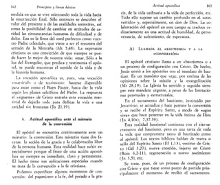 162 Principios y lineas básicas
medida en que se vive orientando toda la vida hacia
la resurrección final. Sólo entonces se descubre el
valor del presente y de las realidades terrestres, así
como la posibilidad de cambiar en actitudes de ca-
ridad las circunstancias humanas de dificultad y de
dolor. Esa es la línea del «sed perfectos como vues-
tro Padre celestial», que viene a ser el resumen del
sermón de la Montaña (Mt 5,48). La esperanza
cristiana es una convicción de que siempre se pue-
de hacer lo mejor de nuestra vida: amar. Sólo a la
luz del Evangelio, que predica y testimonia el após-
tol, se puede encontrar el sentido de la vida y de
la historia humana.
La vocación apostólica es, pues, una vocación
«martirial» o de testimonio: hacerse disponible
para amar como el Buen Pastor, hasta dar la vida
según los planes salvíficos del Padre. La respuesta
al «sigúeme» de Cristo entraña esta vocación mar-
tirial de dejarlo todo para dedicar la vida a una
caridad sin fronteras (Jn 21,19).
6. Actitud apostólica ante el misterio
de la conversión
El apóstol se encuentra continuamente ante un
misterio: la conversión. Este misterio tiene dos fa-
cetas: la acción de la gracia y la colaboración libre
de la persona humana. Esta realidad hace sufrir es-
pecialmente porque el fruto de una acción apostó-
lica no siempre es inmediato, claro y permanente.
El hecho tiene sus aplicaciones especiales cuando
se trata de la conversión a la fe cristiana.
Podemos especificar algunos momentos de con-
versión: del paganismo a la fe, del pecado a la gra-
Actitud apostólica 163
cia, de la vida ordinaria a la vida de perfección, etc.
Todo ello supone un cambio profundo en el «con-
vertido» y, especialmente, un don de Dios. La co-
laboración del apóstol en este campo se traduce or-
dinariamente en una actitud de humildad, de perse-
verancia, de sufrimiento, de esperanza.
A) LLAMADA AL «BAUTISMO» Y A LA
«CONVERSIÓN»
El apóstol cristiano llama a un «bautismo» o a
un proceso de configuración con Cristo. De hecho,
Jesús envió a los apóstoles con el mandato de bau-
tizar. Es un mandato que urge, por encima de las
opiniones sobre la misión y la evangelización
(Mt 28,19). La Iglesia ha sentido y seguido siem-
pre este mandato urgente, a pesar de las limitacio-
nes personales y estructurales.
En el sacramento del bautismo, instituido por
Jesucristo, se actualiza y hace patente la conversión
y se recibe el Espíritu Santo, a modo de «agua
viva» que hace penetrar en la vida íntima de Dios
(Jn 4,10s); 7,37-39).
Esta realidad bautismal comienza con el rito-sa-
cramento del bautismo, pero es una tarea de toda
la vida que compromete tanto al bautizado como
al apóstol. Los textos bíblicos hablan de marca o
sello del Espíritu Santo (Ef 1,13), vestirse de Cris-
to (Gal 3,27), nueva creación, injerto en Cristo
(Rom 6,2-11), regeneración o nuevo nacimiento
(Jn 3,5), etc.
Se trata, pues, de un proceso de configuración
con Cristo y que tiene como punto de partida prin-
cipalmente el momento de recibir el sacramento.
 