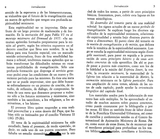 4 Introducción
sentido de la esperanza y de las bienaventuranzas,
se vislumbra que el futuro de la evangeüzación está
en manos de apóstoles que tengan una profunda es-
piritualidad misionera.
Esta espiritualidad no se improvisa. Debe ser
fruto de un largo proceso de maduración y de for-
mación. Es la invitación del papa Pablo VI en el
mensaje misionero del Domund de 1977: «Se ne-
cesitan apóstoles formados propiamente para la mi-
sión ad gentes, según los criterios expuestos en el
decreto conciliar que lleva este nombre. Si se les
educa para esta función especial, con un marcado
sentido universalista, fruto de fina sensibilidad hu-
mana y eclesial, tendremos nuevos apóstoles que sa- •
brán transformar las dificultades mismas en otras
tantas posibilidades de evangeüzación. Sólo una
profunda formación que disponga al servicio gene-
roso podrá crear las condiciones de un nuevo y flo-
reciente período para las misiones. Es ésta una meta
que no se puede improvisar, sino que debe buscar-
se esforzadamente en un proceso de oración, de es-
tudio, de reflexión, de diálogo, de compromiso. Se
trata de una meta que deseamos proponer a todos:
no sólo a los futuros misioneros y misioneras, sino
también a los sacerdotes, a los religiosos, a los se-
minaristas, a los laicos».
El presente libro quiere responder a esta reali-
dad posconciliar y a estos deseos del Papa, que ha-
bían sido ya insinuados por el concilio Vaticano II
(AG 25-26).
El tema de la espiritualidad misionera ha sido
estudiado, hasta el presente, de modo «parcial», es
decir, en cada uno de sus puntos concretos. Pero
faltaba un estudio sistemáti(¡^^Jj^^ver la uni-
Introducción 5
dad de todos los temas, a partir de unos principios
básicos. Intentamos, pues, cubrir esta laguna en los
temas misiológicos.
El desarrollo del temario parte de una realidad
eclesial: los signos actuales de un nuevo período de
evangeüzación. Se explican luego los diversos sig-
nificados de la espiritualidad misionera, relacionan-
do espiritualidad y misión bajo diversos puntos de
vista o dimensiones. El punto clave del temario es
la noción de evangeüzación y de misión, que delinea
toda la temática de la espiritualidad misionera. Lue-
go se estudia la espirituaüdad misionera según Evan-
gelii nuntiandi, para pasar en seguida a la presen-
tación de unos principios básicos y de unas acti-
tudes concretas de vida apostólica. De ahí se pue-
de pasar a puntos más concretos, como son los de
la fidelidad a la misión del Espíritu Santo, la ora-
ción, la vocación misionera, la maternidad de la
Iglesia (en relación a la maternidad de María), la
animación misionera en la Iglesia particular. Para
una ampliación de estos temas, además de las no-
tas de cada capítulo, puede ayudar la orientación
biográfica del capítulo final.
Los materiales usados para la elaboración de este
texto han sido múltiples. Se ha aprovechado el es-
tudio de muchos autores sobre puntos concretos,
como puede constatarse por la bibliografía y por
las notas. El libro es también fruto de labor docen-
te de la Pontificia Universidad Urbaniana, así como
de cursillos y conferencias tenidas en el Centro In-
ternacional de Animación Misionera de Roma. Pe-
ro, como autor de estas líneas, he de reconocer que
el mordiente principal para profundizar en los tex-
tos bíbücos^HMBteriales, conciliares e históricos,
 