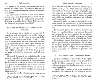 170 «Vida apostólica»
El apóstol es un gesto o una transparencia de la
caridad del Buen Pastor. Por esto su vida de en-
trega y de desprendimiento es un signo y estímulo
de la caridad.
Las vocaciones apostólicas se dan en la medida
en que exista esta disponibilidad de éxodo en los
apóstoles. Una vida de «radicalismo evangélico»,
dentro de la sencillez de la vida de Jesús, es siem-
pre fuente de vocaciones apostólicas 3
.
B) LÍNEA DE ESCATOLOGÍA: ABRIR NUEVOS
CAMINOS
En la vivencia de la misión hay un aspecto de
escatología o de abrir camino, en marcha hacia un
más allá desconocido. Es como la respuesta de Pe-
dro al último «sigúeme» del Señor (Jn 21,19). Ade-
más de dejarlo todo, hay que emprender una mar-
cha peregrinante que no tiene lógica humana por-
que no se basa en ventajas inmediatas. Es la acti-
tud de Jesús que tenía que ir a «otra ciudad»
(Mt 10,23). Los designios del Padre llevan al após-
tol a dar un testimonio que puede ser el del «mar-
tirio».
El apóstol, después de un período inicial a veces
heroico, corre el riesgo de instalarse con la excusa
de que tiene que fundamentar la obra comenzada.
Paulatinamente se cae en el olvido de los campos
que quedan por evangelizar. Sin la actitud de esca-
tología o de abrir nuevos caminos, se retrasa de-
masiado el poner en manos de apóstoles nativos las
obras iniciadas.
Se necesita mucho discernimiento para acertar
3
Mt 4,19-20; Le 10,3-4; Jn 12,24; Rom 1,1; Act 20,33
2 Cor 11,7; Mt 10,8; Gal 1,15-17; Heb 3,9.
Líneas bíblicas y conciliares 171
en la elección: hay otras ovejas que conviene evan-
gelizar (Jn 10,16). El mejor medio de acertar es la
disponibilidad de dejarlo todo para emprender nue-
vas empresas apostólicas. Esta misma disponibili-
dad, si es auténtica, hará que el apóstol se quede
por espíritu de sacrificio para acabar de perfeccio-
nar lo comenzado.
«Instaurar todas las cosas en Cristo» (Ef 1,10)
tiene sentido de universalidad y de «escatología»
o de marcha hacia una plenitud de restauración fi-
nal.
La fisonomía propia del apóstol o misionero es
la de «ir», en el sentido de estar siempre dispuesto
para emprender un nuevo camino. Es una dinámi-
ca de plenitud o de totalidad por la que se busca
que todo y todos lleguen a la perfección en Cristo.
El verdadero apóstol deja siempre el campo pre-
parado para futuros evangelizadores. Es un senti-
do de Iglesia peregrina que comunica la capacidad
de descubrir nuevos campos de evangelización y
nuevas situaciones que reclaman la presencia del
apóstol '.
C) LÍNEA «PROFÉTICA»: ANUNCIAR EL REINO
La línea «profética» o de «visión» de los signos
de la actuación salvífica de Dios hace descubrir las
huellas de Cristo en cualquier sector humano o en
cualquier persona. Son huellas que urgen a un en-
cuentro definitivo.
Cuando llega el apóstol a un sector todavía sin
evangelizar, no comienza de cero, sino que encuen-
" LG c7. Véase Le 4,42; Tn 10,16, 15,16, Act 5,42; 2 Cor
5,14; Act 10,38; 12,17; 13,4; 20,22-24; Rom 1,14; Gal 4,19,
Ef 6,14-15.
 