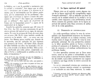 174 «Vida apostólica»
la Palabra, etc.), por la santidad o testimonio, por
la caridad y comunión 8
. Son signos que se adap-
tan o «encarnan» por el amor a la persona en sí
misma, por la sintonización con los valores autén-
ticos, por la comprensión de los problemas 9
. Son
signos que construyen la Iglesia a través del sufri-
miento y del amor ,0
. Son signos que escandalizan
por su pobreza ". Son signos de desposorio de
Cristo con la humanidad entera '2
y signos de la
maternidad de la Iglesia 13
.
Cuando los apóstoles anuncian que «El vive» (2
Cor 13,4; Ap 2,8), son muy conscientes de que la
misma persona del apóstol es un signo de esta pre-
sencia. Por esto la promesa de Cristo de estar siem-
pre presente (Mt 28,20) tiene también sentido de
presencia en la misión: «Id..., yo estoy con vos-
otros». San Marcos quiere resaltar que, después de
la ascensión, son los apóstoles los que expresan
esta presencia de Cristo: «El Señor Jesús, después
de haber hablado con ellos, fue levantado a los cie-
los y está sentado a la diestra de Dios. Ellos se fue-
ron, predicando por todas partes, cooperando con
ellos el Señor y confirmando su palabra con las se-
ñales consiguientes» 14
.
8
Jn 13 35 («en esto conocerán que sois mis discípulos».. );
Me 16,20 («cooperando con ellos el Señor y confirmando su
palabra con las señales consiguientes»).
9
1 Cor 9,22 («me he hecho todo para todos, para ganarlos a
todos»).
10
Col 1,24 («completo lo que falta a la pasión de Cristo, por
su cuerno que es la Iglesia»).
11
1 Cor 1,17 («evangelizar, no con sabia dialéctica, para que
no se desvirtúe la cruz de Cristo»); Rom 1,16 («no me avergüen-
zo del Evangelio»): 1 Cor 1,18 («la doctrina de la cruz es necedad
para los que se pierden» ..).
12
Ef 5,32; 2 Cor 11,2.
15
Gal 4 19. Véase el c.X.
14
Sacrosanctum conciHum n 7 subraya los signos litúrgicos.
Lumen gentium n 48 indica esta presencia de Cristo en la Iglesia
en cuanto que es «sacramento universal de salvación».
Figura espiritual del apóstol 175
2. La figura espiritual del apóstol
Hemos visto en el capítulo cuarto algunos tra-
zos de la figura espiritual del evangelízador según
Evangelü nuntiandi15
. Allí se indicaba una línea de
servicio de la unidad eclesial en la verdad y en la
candad, como respuesta a una problemática actual.
Ahora veremos los grandes trazos de la figura es-
piritual del apóstol como línea constante de aplica-
ción de la «vida apostólica».
A) DIMENSIÓN DE UNIVERSALIDAD
La «vida apostólica» incluye la nota de univer-
salidad o de disponibilidad misionera sin fronteras.
El apóstol, centrado en su trabajo concreto, corre
muchas veces el riesgo de perder de vista la evan-
gelización universal. Sin esta perspectiva misione-
ra, la labor apostólica pierde su fuerza e incluso
produce el cansancio o el desánimo, al faltar la vi-
sión de conjunto y al analizar unilateralmente los
problemas locales.
La obra apostólica concreta que se lleva entre
manos, tanto en los países o comunidades ya cris-
tianas como en los países o sectores humanos llama-
dos de misión, nunca debe considerarse tan urgente
y exclusiva que haga olvidar la misión universal de
li Iglesia.
La mi:m;i comunidad cristiana que comienza en
i.n sector humano necesita orientar su crecimiento
y su evolución en esta línea misionera. La madu-
15
Evangelti nuntiandi 76-79. Completar con Máximum illud,
2.' parte; AAS 11 (1919) 440-455; Saecula exeunte: AAS 32
(1940) 249-260; AG 23-25.
 