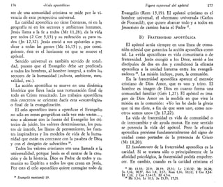 176 «Vida apostólica»
rez de una comunidad cristiana se mide por la vi-
vencia de esta perspectiva universal.
La caridad apostólica no tiene fronteras, ni en la
geografía ni en los sectores y ambientes humanos.
Jesús llama a la fe a todos (Mt 11,28), da la vida
por todos (2 Cor 5,15) y su redención es para to-
dos (Jn 12,32). Jesús envió a sus apóstoles a pre-
dicar a todas las gentes (Me 16,15) y, por consi-
guiente, éste es el horizonte en que se mueve el
apóstol.
Sentido universal es también sentido de totali-
dad, puesto que el Evangelio debe ser predicado
a todos los hombres, al hombre integral, a todos los
sectores de la humanidad (cultura, ambiente, men-
talidad, etc.).
La acción apostólica se mueve en una dinámica
histórica que lleva hacia una restauración final de
todo en Cristo resucitado. Los trabajos apostólicos
más concretos se orientan hacia esta «escatoJogía»
o final de la evangelización.
El celo apostólico insta a «predicar el Evangelio
no sólo en zonas geográficas cada vez más vastas...,
sino a alcanzar con la fuerza del Evangelio los cri-
terios de juicio, los valores determinantes, los pun-
tos de interés, las líneas de pensamiento, las fuen-
tes inspiradoras y los modelos de vida de la huma-
nidad que están en contraste con la paiabra de Dios
y con el designio de salvación» lé
.
Todos los valores cristianos son una llamada a la
universalidad, porque Jesús es el centro de la crea-
ción y de la historia. Dios es Padre de todos y co-
munica su Espíritu a todos los que creen en Jesús.
Por esto el celo apostólico quiere contagiar todo de
Evangelii nuntiandi 19.
Figura espiritual del apóstol 177
Evangelio (Rom 15,19). El apóstol cristiano es el
hombre universal, el «hermano universal» (Carlos
de Foucauld), que quiere abarcar todo y a todos en
Jesucristo de camino hacia el Padre 17
.
B) FRATERNIDAD APOSTÓLICA
El apóstol actúa siempre en una línea de comu-
nión eclesial que garantiza la acción apostólica como
tal. La «vida apostólica» es vida comunitaria o de
fraternidad. Jesús escogió a los Doce, envió a los
discípulos de dos en dos y condicionó la eficacia
apostólica a la unidad fraterna entre los evangeli-
zadores18
. La misión incluye, pues, la comunión.
En la fraternidad apostólica aparece el mensaje
cristiano de Dios Amor, que es uno y trino. El
hombre es imagen de Dios en cuanto forma una
comunidad familiar (Gen 1,27). El apóstol es ima-
gen de Dios Amor en la medida en que viva la
misión en la comunión: «Yo les he dado la gloria
que tú me diste, a fin de que sean uno, como nos-
otros somos uno» {Jn 17,22).
La vida de fraternidad es vida de comunidad o
de intercambio y de ayuda mutua. En este sentido
se potencia la vida del apóstol. Pero la eficacia
apostólica proviene fundamentalmente del signo de
unidad como portador de la presencia de Cristo
(Mt 18,20).
El fundamento de la fraternidad apostólica es la
caridad. Si se tratara sólo o principalmente de la
afinidad psicológica, la fraternidad podría empobre-
cer. En cambio, cuando es la caridad cristiana el
" Mt 13,33; 22,9; 28,19; 25,31; Le 2,30-32; Mt 26,28;
Jn 3,16; 18,37; Act 1,8; 2,17; Rom 1,16; 10,12; 2 Cor 2,14:
Ef 1,10; 2 Cor 5,14-15; Ef 4,5-6.
18
Me 3,14; Le 10,1; Jn 13,35; 17,21.
 