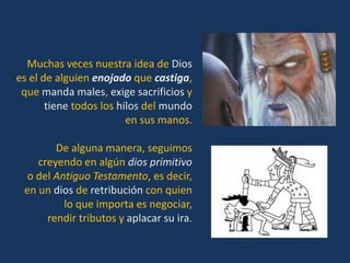 Muchas veces nuestra idea de Dios
es el de alguien enojado que castiga,
 que manda males, exige sacrificios y
       tiene todos los hilos del mundo
                         en sus manos.

        De alguna manera, seguimos
    creyendo en algún dios primitivo
  o del Antiguo Testamento, es decir,
 en un dios de retribución con quien
          lo que importa es negociar,
      rendir tributos y aplacar su ira.
 