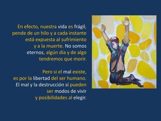 En efecto, nuestra vida es frágil,
pende de un hilo y a cada instante
     está expuesta al sufrimiento
         y a la muerte. No somos
      eternos, algún día y de algo
            tendremos que morir.

               Pero si el mal existe,
es por la libertad del ser humano.
 El mal y la destrucción sí pueden
                 ser modos de vivir
            y posibilidades al elegir.
 