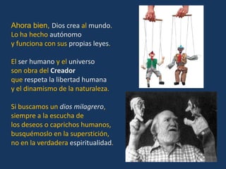 Ahora bien, Dios crea al mundo.
Lo ha hecho autónomo
y funciona con sus propias leyes.

El ser humano y el universo
son obra del Creador
que respeta la libertad humana
y el dinamismo de la naturaleza.

Si buscamos un dios milagrero,
siempre a la escucha de
los deseos o caprichos humanos,
busquémoslo en la superstición,
no en la verdadera espiritualidad.
 
