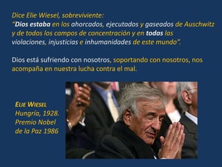 Dice Elie Wiesel, sobreviviente:
“Dios estaba en los ahorcados, ejecutados y gaseados de Auschwitz
y de todos los campos de concentración y en todas las
violaciones, injusticias e inhumanidades de este mundo”.

Dios está sufriendo con nosotros, soportando con nosotros, nos
acompaña en nuestra lucha contra el mal.



 ELIE WIESEL
 Hungría, 1928.
 Premio Nobel
 de la Paz 1986
 