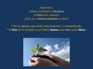 PROPUESTA:
                 ¿CÓMO ENTENDER LA PRESENCIA
                     DE DIOS EN EL MUNDO?
              ¿CUÁL ES EL MODUS OPERANDI DE DIOS?

    * No es alguien que anda interviniendo, ni manipulando.
* El Dios de la verdad, es un Padre Bueno que crea seres libres.
 