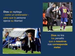 Dios se repliega
- como un entrenador -
para que la persona
ejerza su libertad




                            Dios no tira
                            los penaltis
                          que a nosotros
                         nos corresponde
                              meter.
 
