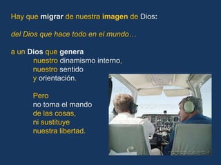 Hay que migrar de nuestra imagen de Dios:

del Dios que hace todo en el mundo…

a un Dios que genera
      nuestro dinamismo interno,
      nuestro sentido
      y orientación.

      Pero
      no toma el mando
      de las cosas,
      ni sustituye
      nuestra libertad.
 