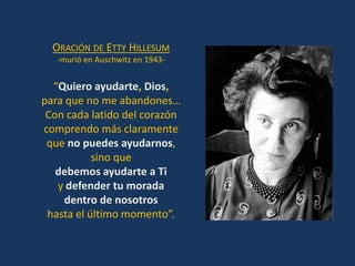 ORACIÓN DE ETTY HILLESUM
   -murió en Auschwitz en 1943-


  “Quiero ayudarte, Dios,
para que no me abandones…
 Con cada latido del corazón
comprendo más claramente
 que no puedes ayudarnos,
           sino que
   debemos ayudarte a Ti
   y defender tu morada
    dentro de nosotros
 hasta el último momento”.
 
