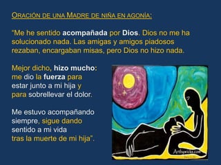 ORACIÓN DE UNA MADRE DE NIÑA EN AGONÍA:

“Me he sentido acompañada por Dios. Dios no me ha
solucionado nada. Las amigas y amigos piadosos
rezaban, encargaban misas, pero Dios no hizo nada.

Mejor dicho, hizo mucho:
me dio la fuerza para
estar junto a mi hija y
para sobrellevar el dolor.

Me estuvo acompañando
siempre, sigue dando
sentido a mi vida
tras la muerte de mi hija”.
 