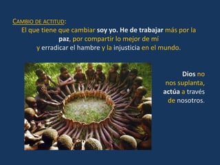 CAMBIO DE ACTITUD:
  El que tiene que cambiar soy yo. He de trabajar más por la
               paz, por compartir lo mejor de mí
       y erradicar el hambre y la injusticia en el mundo.


                                                       Dios no
                                                  nos suplanta,
                                                 actúa a través
                                                   de nosotros.
 