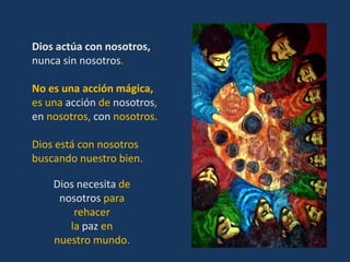 Dios actúa con nosotros,
nunca sin nosotros.

No es una acción mágica,
es una acción de nosotros,
en nosotros, con nosotros.

Dios está con nosotros
buscando nuestro bien.

    Dios necesita de
     nosotros para
        rehacer
       la paz en
    nuestro mundo.
 