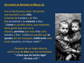 UN CUENTO DE ANTHONY DE MELLO, SJ.

Era un día lluvioso y gris. De pronto,
me encontré a una niña
tiritando de hambre y de frío.
Me encolericé y le reclamé a Dios:
"¿Cómo es posible Señor, que habiendo
tanta gente que vive en la
riqueza, permitas que esta niña sufra
hambre y frío? ¿Cómo es posible que te
quedes ahí tan tranquilo, indiferente ante
tanta injusticia, sin hacer nada?“. ..

      … Después de un largo silencio,
  sentí la voz de Dios que me contestaba:
         “ ¡Claro que he hecho algo!
                 ¡Te hice a ti! "
 
