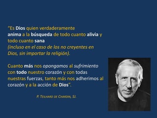 “Es Dios quien verdaderamente
anima a la búsqueda de todo cuanto alivia y
todo cuanto sana
(incluso en el caso de los no creyentes en
Dios, sin importar la religión).

Cuanto más nos opongamos al sufrimiento
con todo nuestro corazón y con todas
nuestras fuerzas, tanto más nos adherimos al
corazón y a la acción de Dios”.

             P. TEILHARD DE CHARDIN, SJ.
 