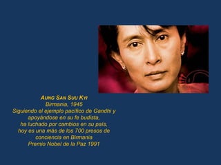 AUNG SAN SUU KYI
             Birmania, 1945
Siguiendo el ejemplo pacífico de Gandhi y
      apoyándose en su fe budista,
   ha luchado por cambios en su país,
  hoy es una más de los 700 presos de
         conciencia en Birmania
      Premio Nobel de la Paz 1991
 