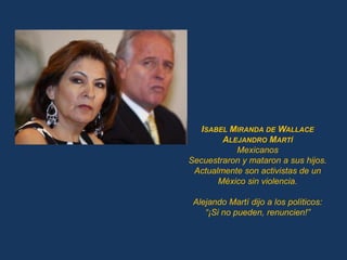 ISABEL MIRANDA DE WALLACE
        ALEJANDRO MARTÍ
           Mexicanos
Secuestraron y mataron a sus hijos.
 Actualmente son activistas de un
       México sin violencia.

 Alejando Martí dijo a los políticos:
    “¡Si no pueden, renuncien!”
 